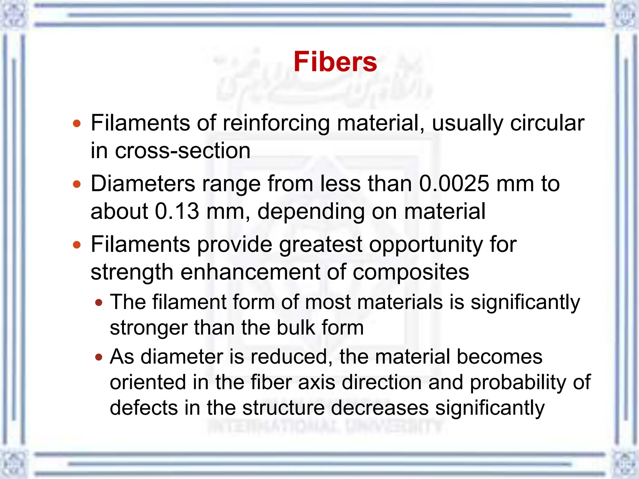 Fibers
 Filaments of reinforcing material, usually circular
in cross-section
 Diameters range from less than 0.0025 mm to
about 0.13 mm, depending on material
 Filaments provide greatest opportunity for
strength enhancement of composites
 The filament form of most materials is significantly
stronger than the bulk form
 As diameter is reduced, the material becomes
oriented in the fiber axis direction and probability of
defects in the structure decreases significantly
 