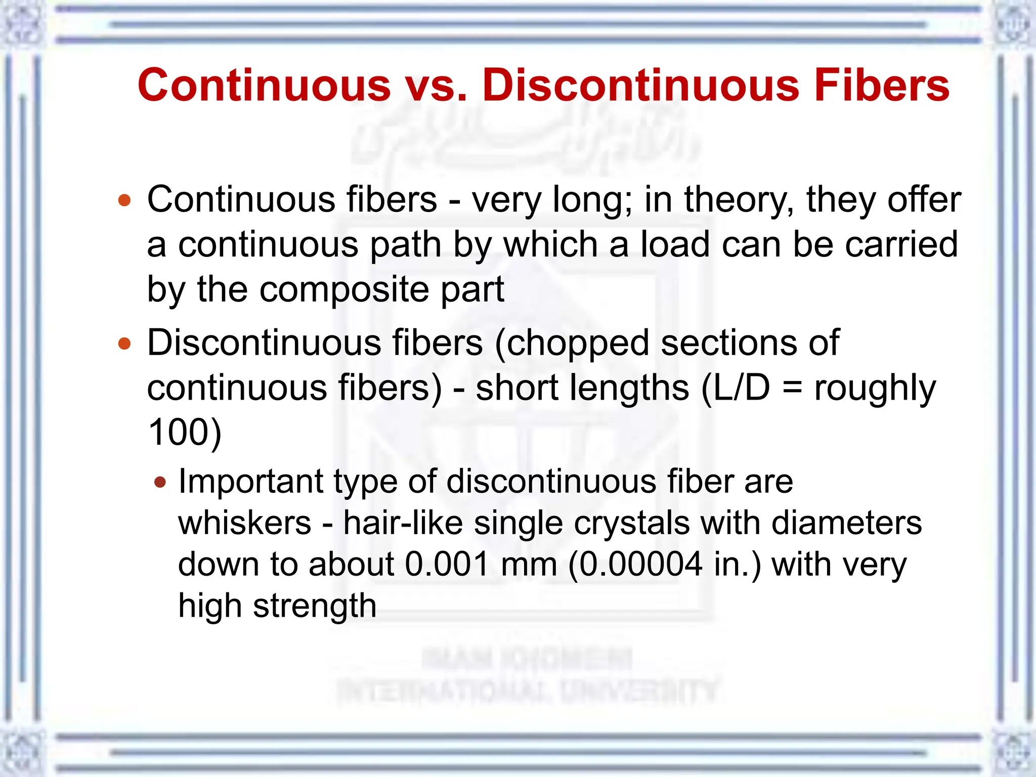Continuous vs. Discontinuous Fibers
 Continuous fibers - very long; in theory, they offer
a continuous path by which a load can be carried
by the composite part
 Discontinuous fibers (chopped sections of
continuous fibers) - short lengths (L/D = roughly
100)
 Important type of discontinuous fiber are
whiskers - hair-like single crystals with diameters
down to about 0.001 mm (0.00004 in.) with very
high strength
 