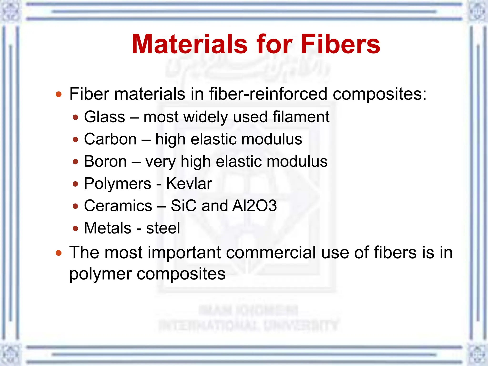 Materials for Fibers
 Fiber materials in fiber-reinforced composites:
 Glass – most widely used filament
 Carbon – high elastic modulus
 Boron – very high elastic modulus
 Polymers - Kevlar
 Ceramics – SiC and Al2O3
 Metals - steel
 The most important commercial use of fibers is in
polymer composites
 