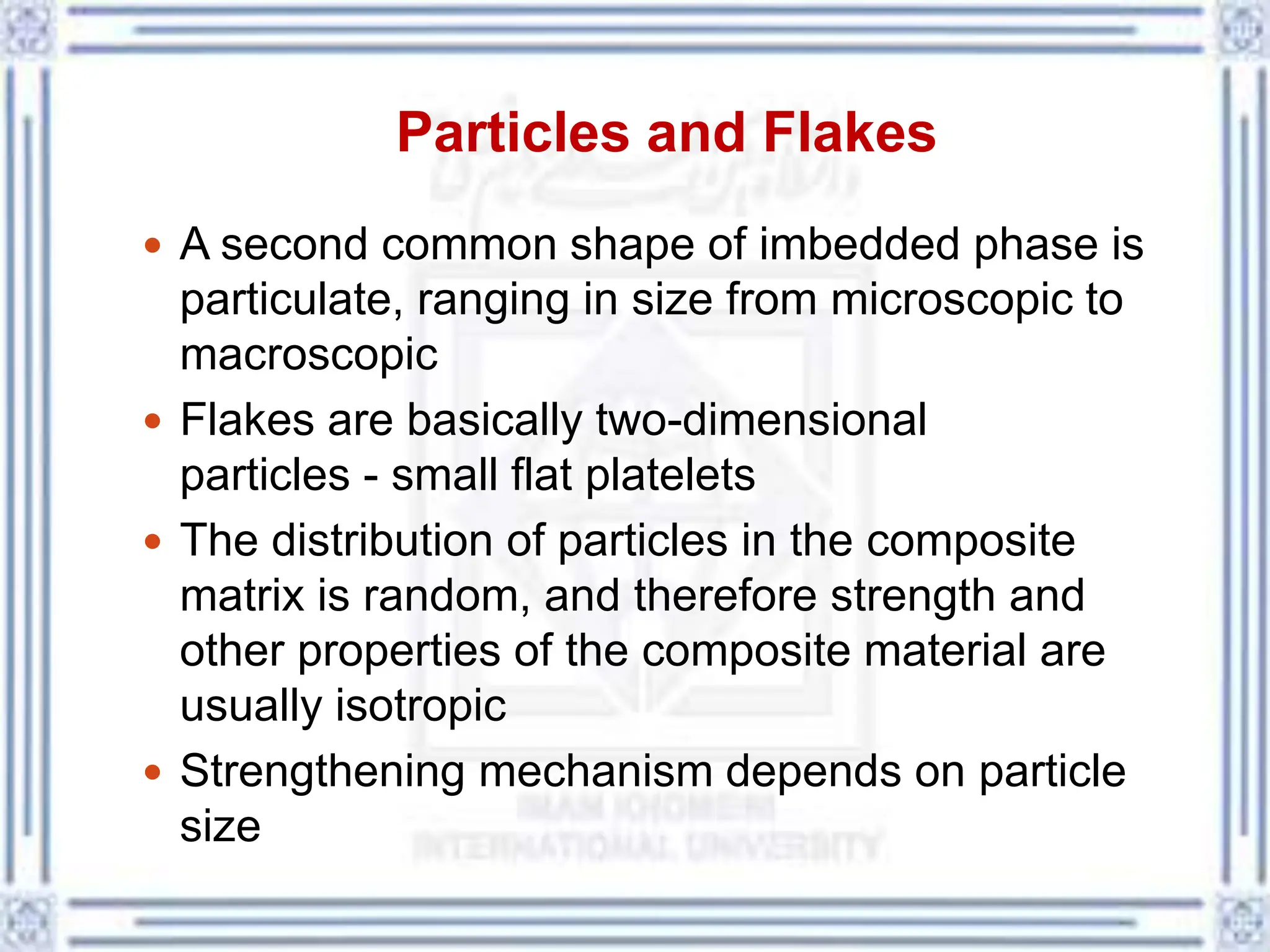 Particles and Flakes
 A second common shape of imbedded phase is
particulate, ranging in size from microscopic to
macroscopic
 Flakes are basically two-dimensional
particles - small flat platelets
 The distribution of particles in the composite
matrix is random, and therefore strength and
other properties of the composite material are
usually isotropic
 Strengthening mechanism depends on particle
size
 