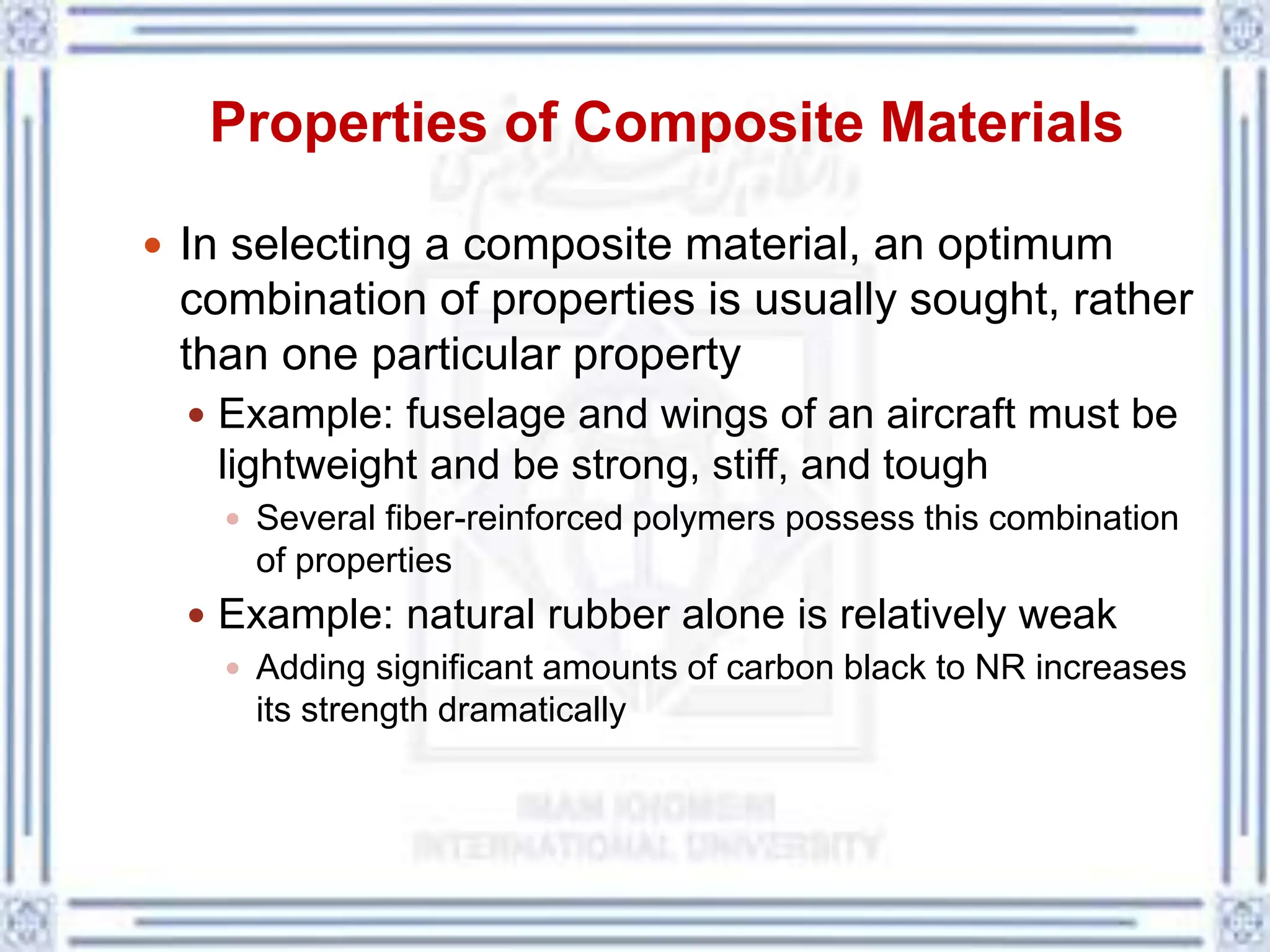 Properties of Composite Materials
 In selecting a composite material, an optimum
combination of properties is usually sought, rather
than one particular property
 Example: fuselage and wings of an aircraft must be
lightweight and be strong, stiff, and tough
 Several fiber-reinforced polymers possess this combination
of properties
 Example: natural rubber alone is relatively weak
 Adding significant amounts of carbon black to NR increases
its strength dramatically
 