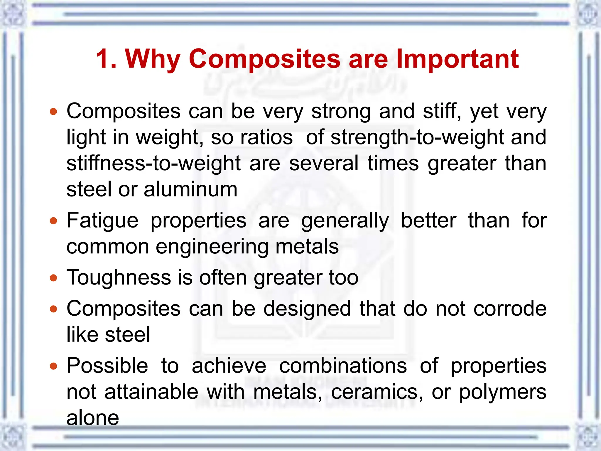 1. Why Composites are Important
 Composites can be very strong and stiff, yet very
light in weight, so ratios of strength-to-weight and
stiffness-to-weight are several times greater than
steel or aluminum
 Fatigue properties are generally better than for
common engineering metals
 Toughness is often greater too
 Composites can be designed that do not corrode
like steel
 Possible to achieve combinations of properties
not attainable with metals, ceramics, or polymers
alone
 