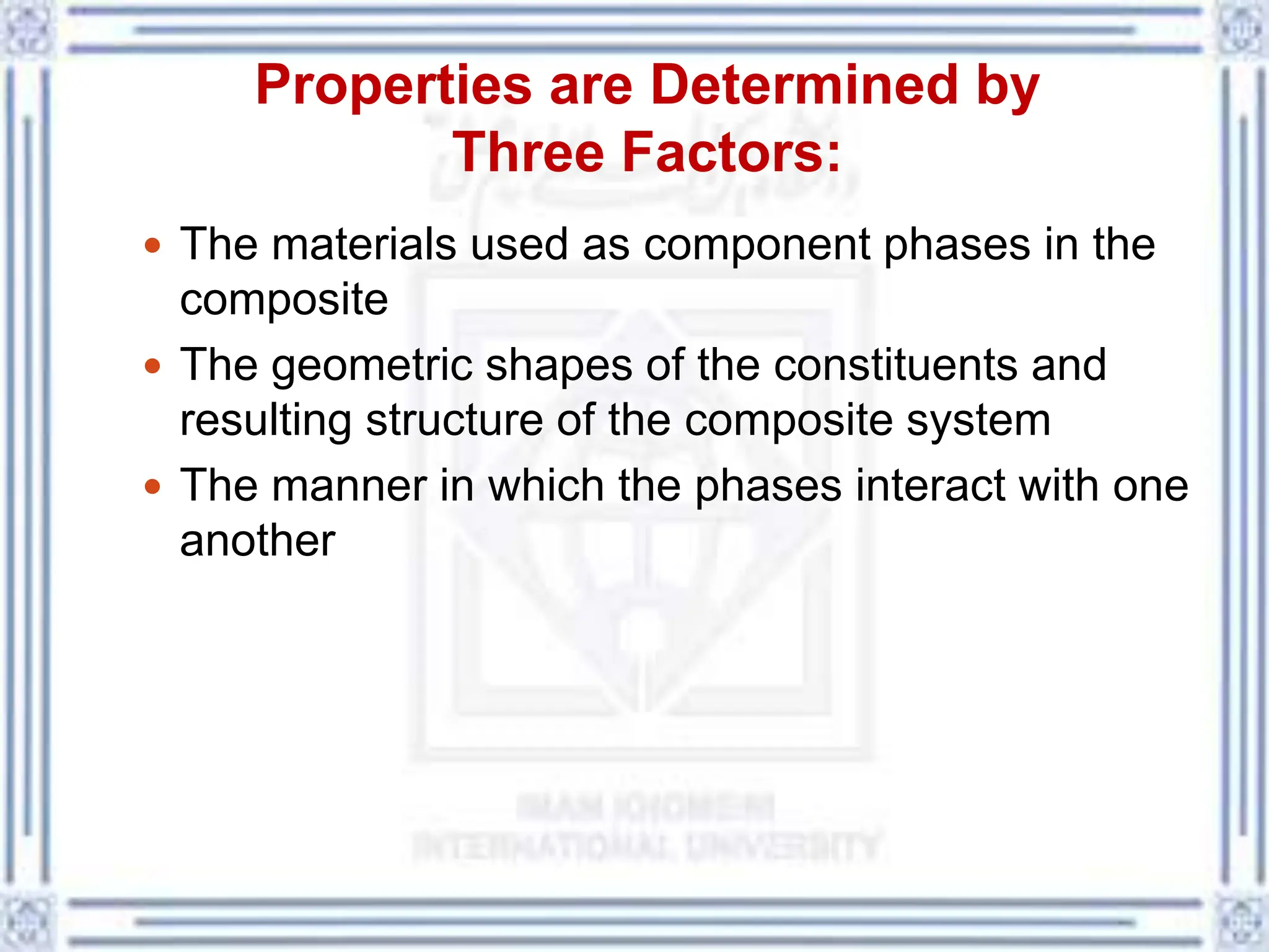 Properties are Determined by
Three Factors:
 The materials used as component phases in the
composite
 The geometric shapes of the constituents and
resulting structure of the composite system
 The manner in which the phases interact with one
another
 