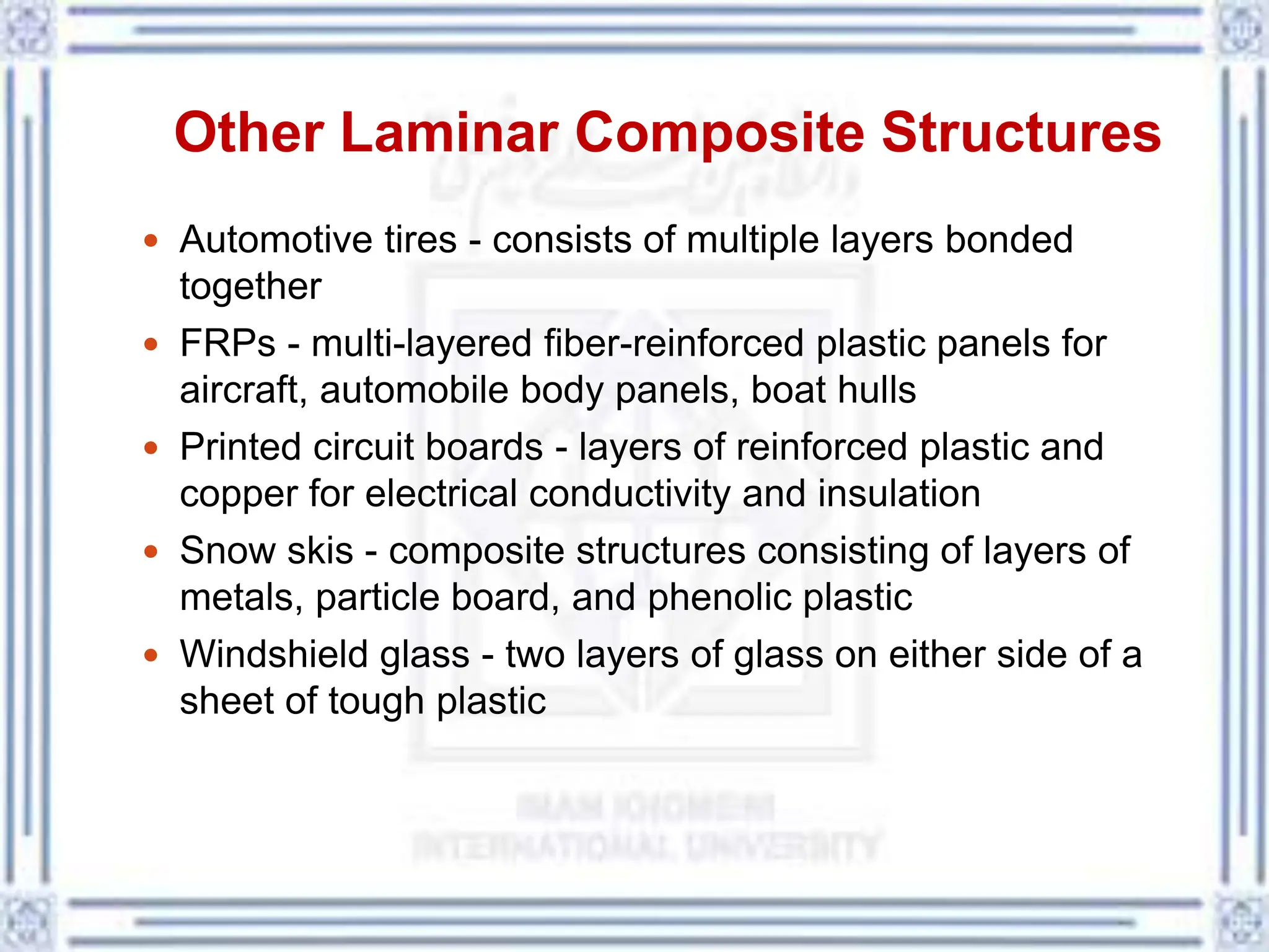 Other Laminar Composite Structures
 Automotive tires - consists of multiple layers bonded
together
 FRPs - multi-layered fiber-reinforced plastic panels for
aircraft, automobile body panels, boat hulls
 Printed circuit boards - layers of reinforced plastic and
copper for electrical conductivity and insulation
 Snow skis - composite structures consisting of layers of
metals, particle board, and phenolic plastic
 Windshield glass - two layers of glass on either side of a
sheet of tough plastic
 