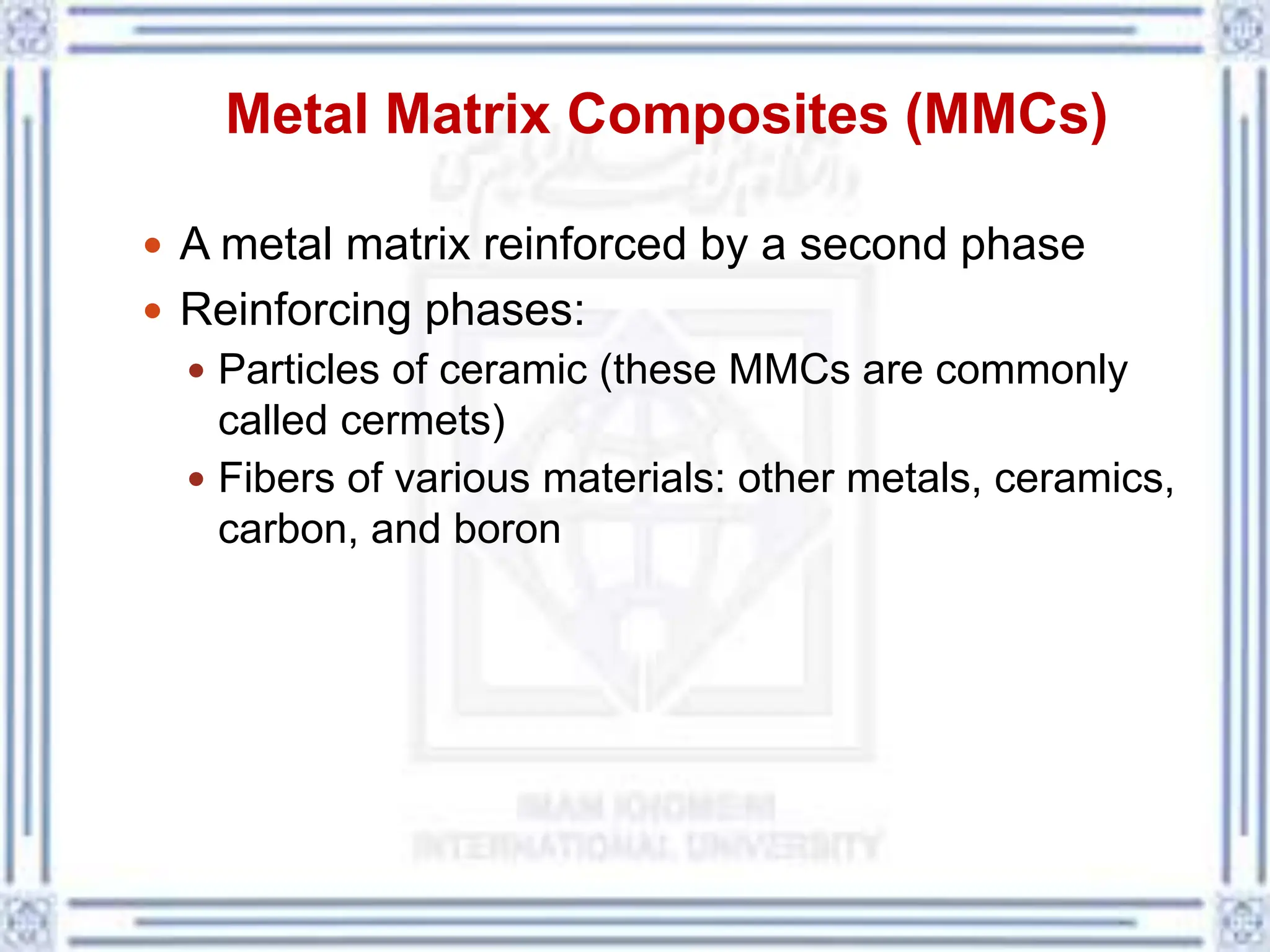 Metal Matrix Composites (MMCs)
 A metal matrix reinforced by a second phase
 Reinforcing phases:
 Particles of ceramic (these MMCs are commonly
called cermets)
 Fibers of various materials: other metals, ceramics,
carbon, and boron
 