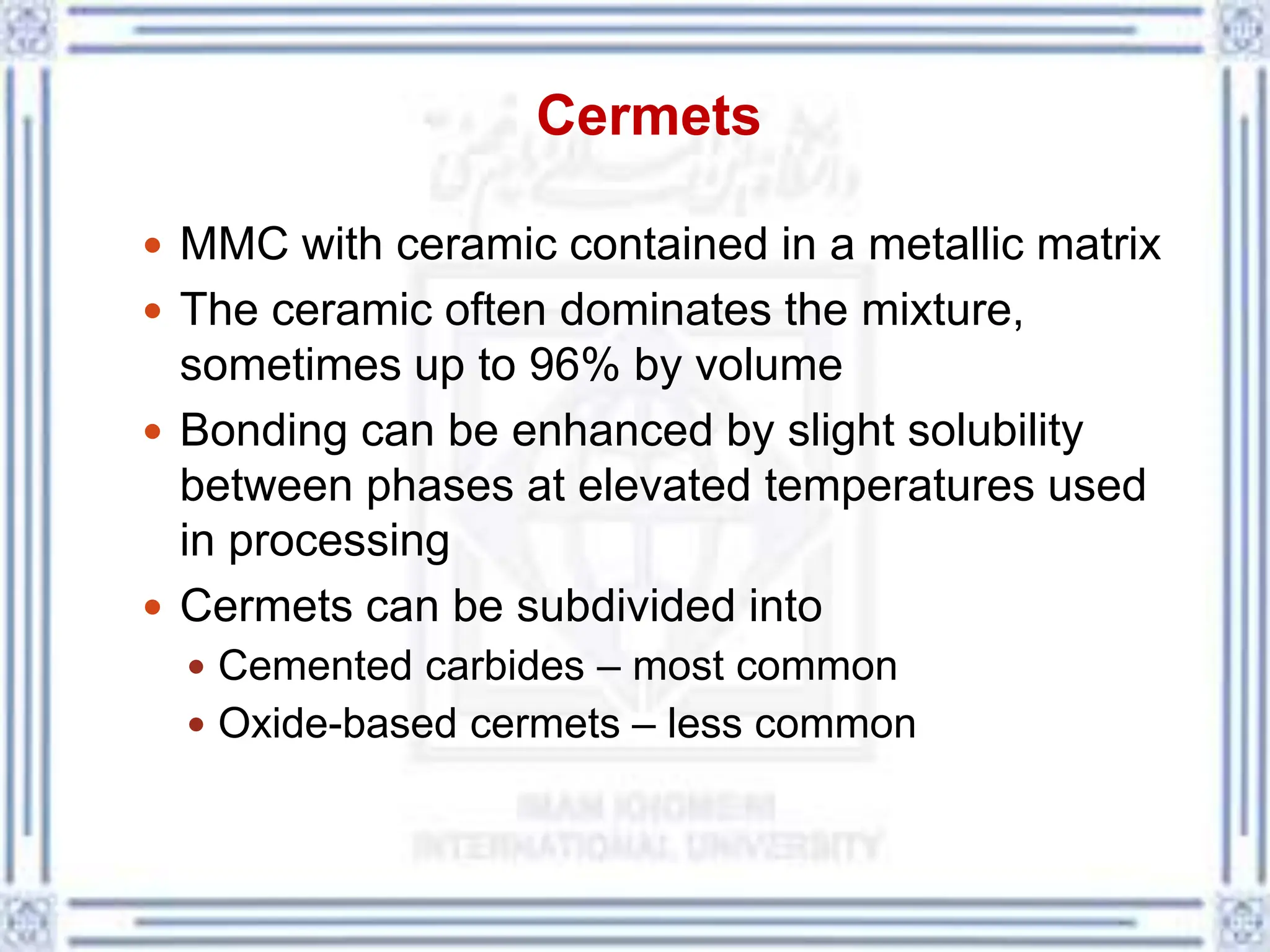 Cermets
 MMC with ceramic contained in a metallic matrix
 The ceramic often dominates the mixture,
sometimes up to 96% by volume
 Bonding can be enhanced by slight solubility
between phases at elevated temperatures used
in processing
 Cermets can be subdivided into
 Cemented carbides – most common
 Oxide-based cermets – less common
 