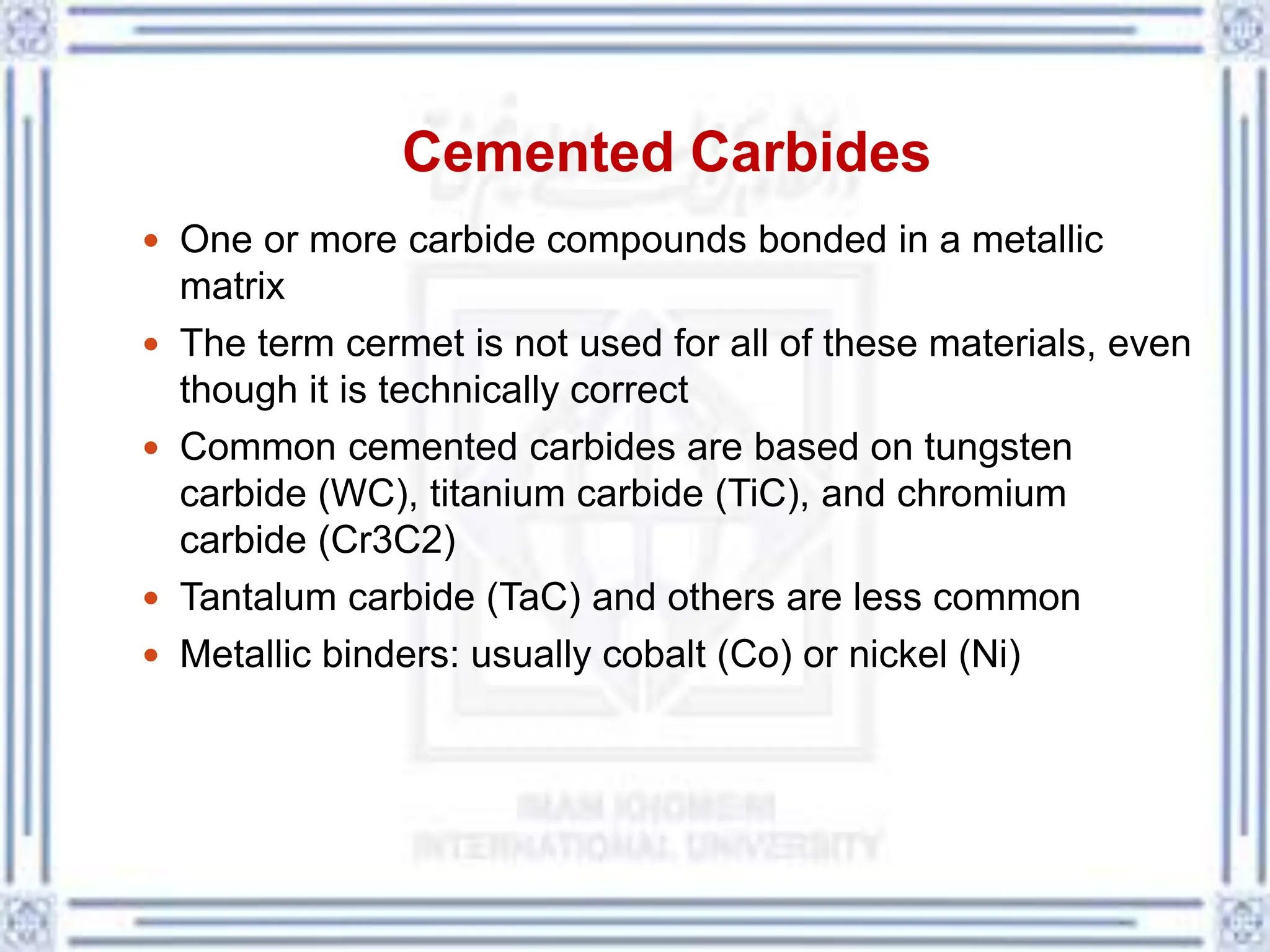 Cemented Carbides
 One or more carbide compounds bonded in a metallic
matrix
 The term cermet is not used for all of these materials, even
though it is technically correct
 Common cemented carbides are based on tungsten
carbide (WC), titanium carbide (TiC), and chromium
carbide (Cr3C2)
 Tantalum carbide (TaC) and others are less common
 Metallic binders: usually cobalt (Co) or nickel (Ni)
 