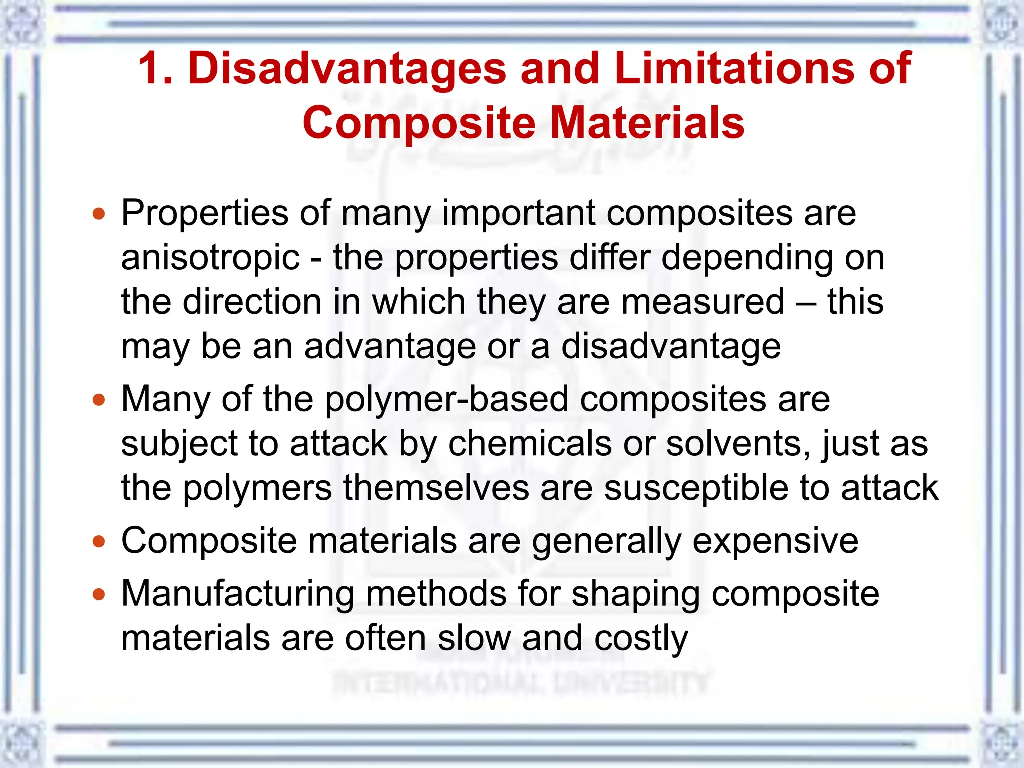1. Disadvantages and Limitations of
Composite Materials
 Properties of many important composites are
anisotropic - the properties differ depending on
the direction in which they are measured – this
may be an advantage or a disadvantage
 Many of the polymer-based composites are
subject to attack by chemicals or solvents, just as
the polymers themselves are susceptible to attack
 Composite materials are generally expensive
 Manufacturing methods for shaping composite
materials are often slow and costly
 