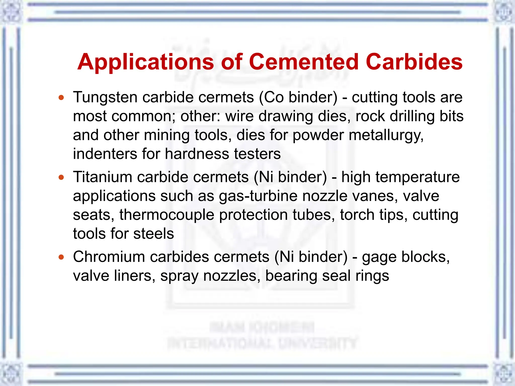 Applications of Cemented Carbides
 Tungsten carbide cermets (Co binder) - cutting tools are
most common; other: wire drawing dies, rock drilling bits
and other mining tools, dies for powder metallurgy,
indenters for hardness testers
 Titanium carbide cermets (Ni binder) - high temperature
applications such as gas-turbine nozzle vanes, valve
seats, thermocouple protection tubes, torch tips, cutting
tools for steels
 Chromium carbides cermets (Ni binder) - gage blocks,
valve liners, spray nozzles, bearing seal rings
 