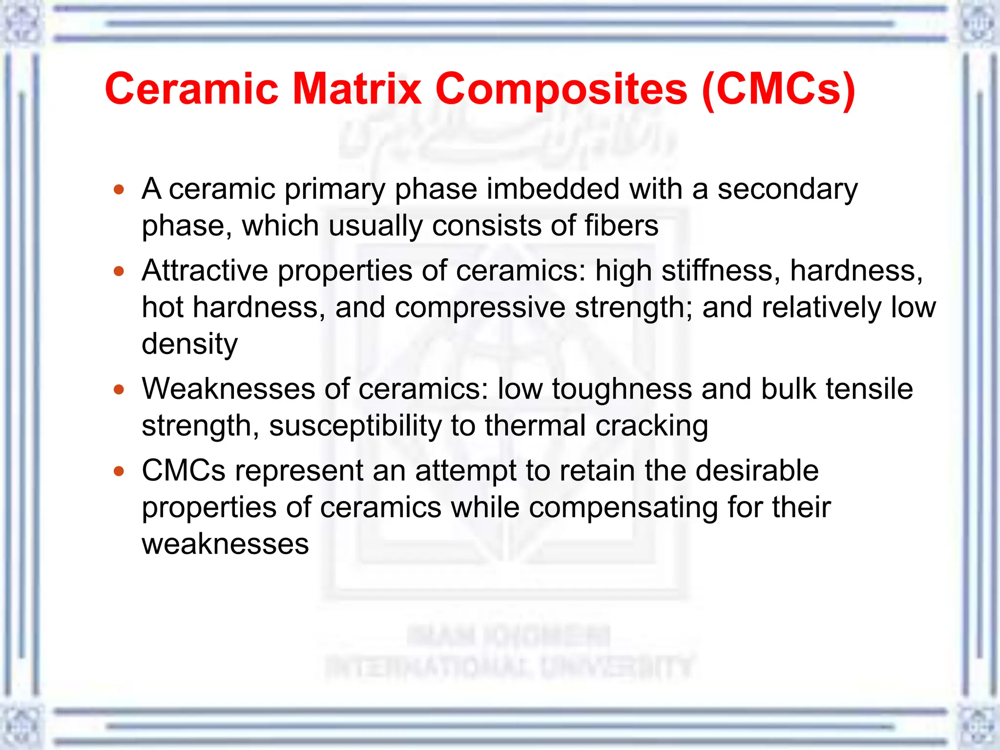 Ceramic Matrix Composites (CMCs)
 A ceramic primary phase imbedded with a secondary
phase, which usually consists of fibers
 Attractive properties of ceramics: high stiffness, hardness,
hot hardness, and compressive strength; and relatively low
density
 Weaknesses of ceramics: low toughness and bulk tensile
strength, susceptibility to thermal cracking
 CMCs represent an attempt to retain the desirable
properties of ceramics while compensating for their
weaknesses
 