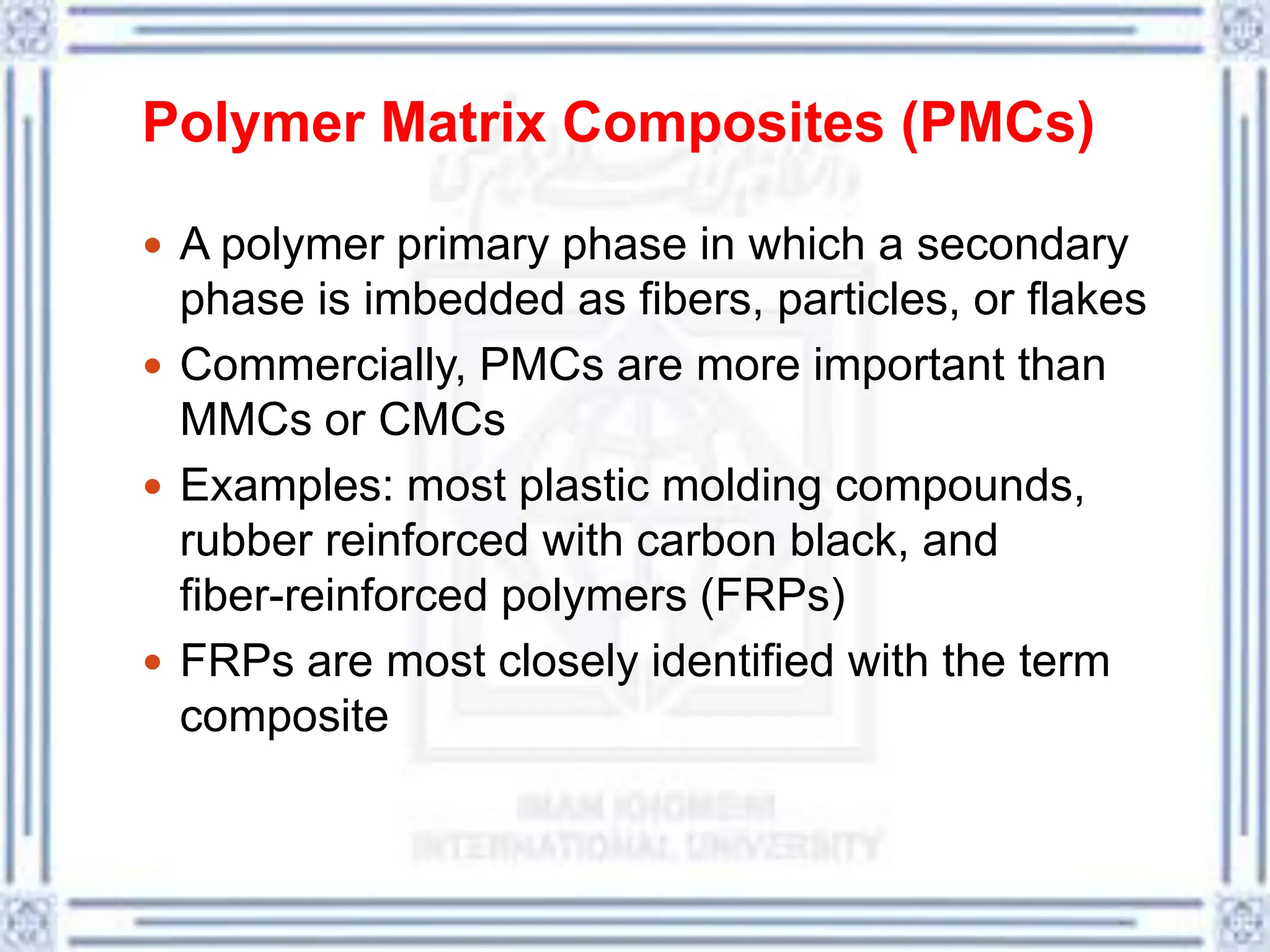 Polymer Matrix Composites (PMCs)
 A polymer primary phase in which a secondary
phase is imbedded as fibers, particles, or flakes
 Commercially, PMCs are more important than
MMCs or CMCs
 Examples: most plastic molding compounds,
rubber reinforced with carbon black, and
fiber-reinforced polymers (FRPs)
 FRPs are most closely identified with the term
composite
 