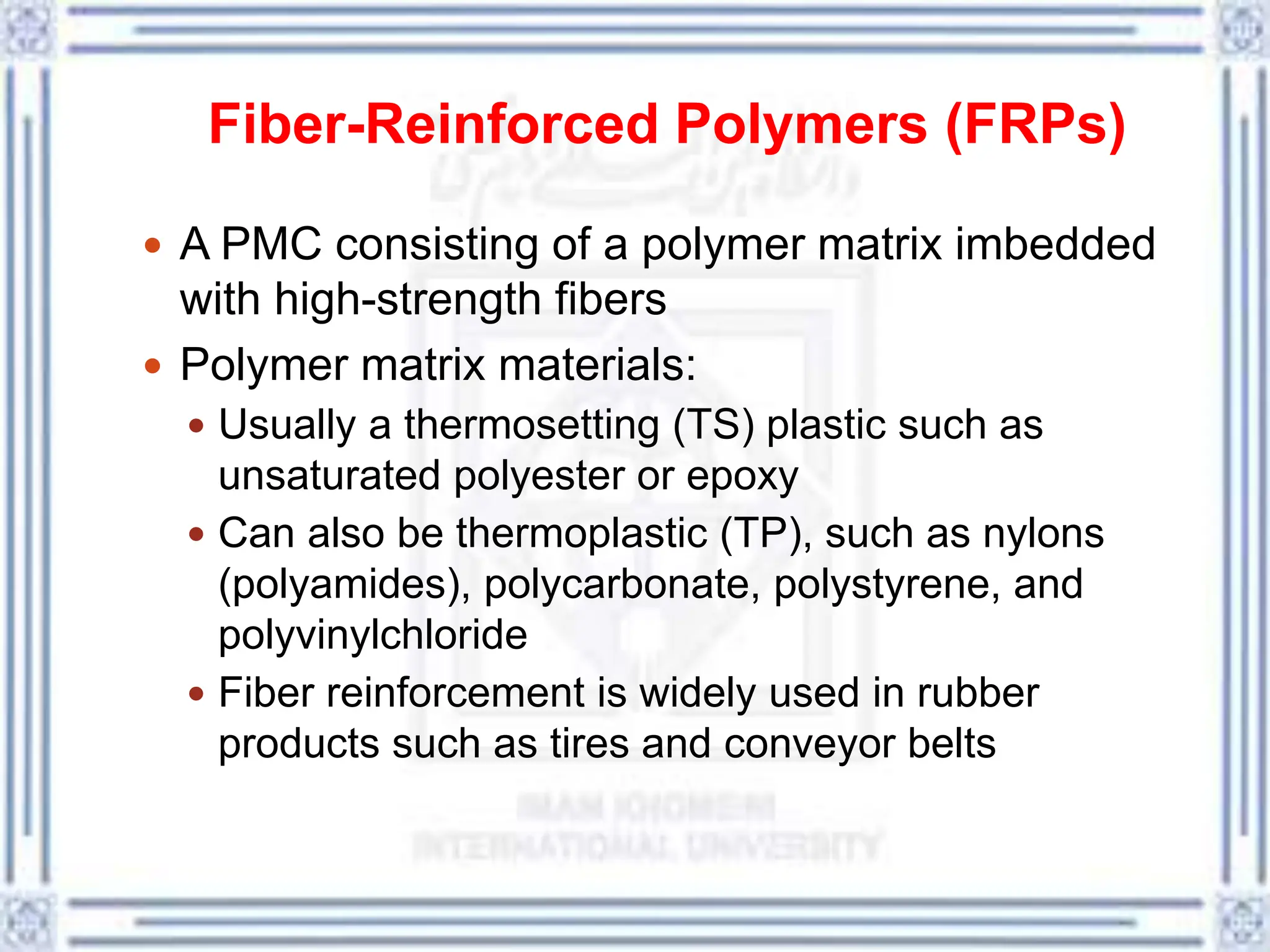 Fiber-Reinforced Polymers (FRPs)
 A PMC consisting of a polymer matrix imbedded
with high-strength fibers
 Polymer matrix materials:
 Usually a thermosetting (TS) plastic such as
unsaturated polyester or epoxy
 Can also be thermoplastic (TP), such as nylons
(polyamides), polycarbonate, polystyrene, and
polyvinylchloride
 Fiber reinforcement is widely used in rubber
products such as tires and conveyor belts
 