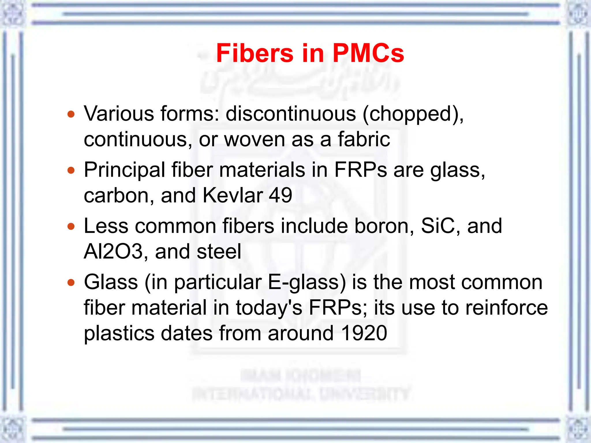 Fibers in PMCs
 Various forms: discontinuous (chopped),
continuous, or woven as a fabric
 Principal fiber materials in FRPs are glass,
carbon, and Kevlar 49
 Less common fibers include boron, SiC, and
Al2O3, and steel
 Glass (in particular E-glass) is the most common
fiber material in today's FRPs; its use to reinforce
plastics dates from around 1920
 