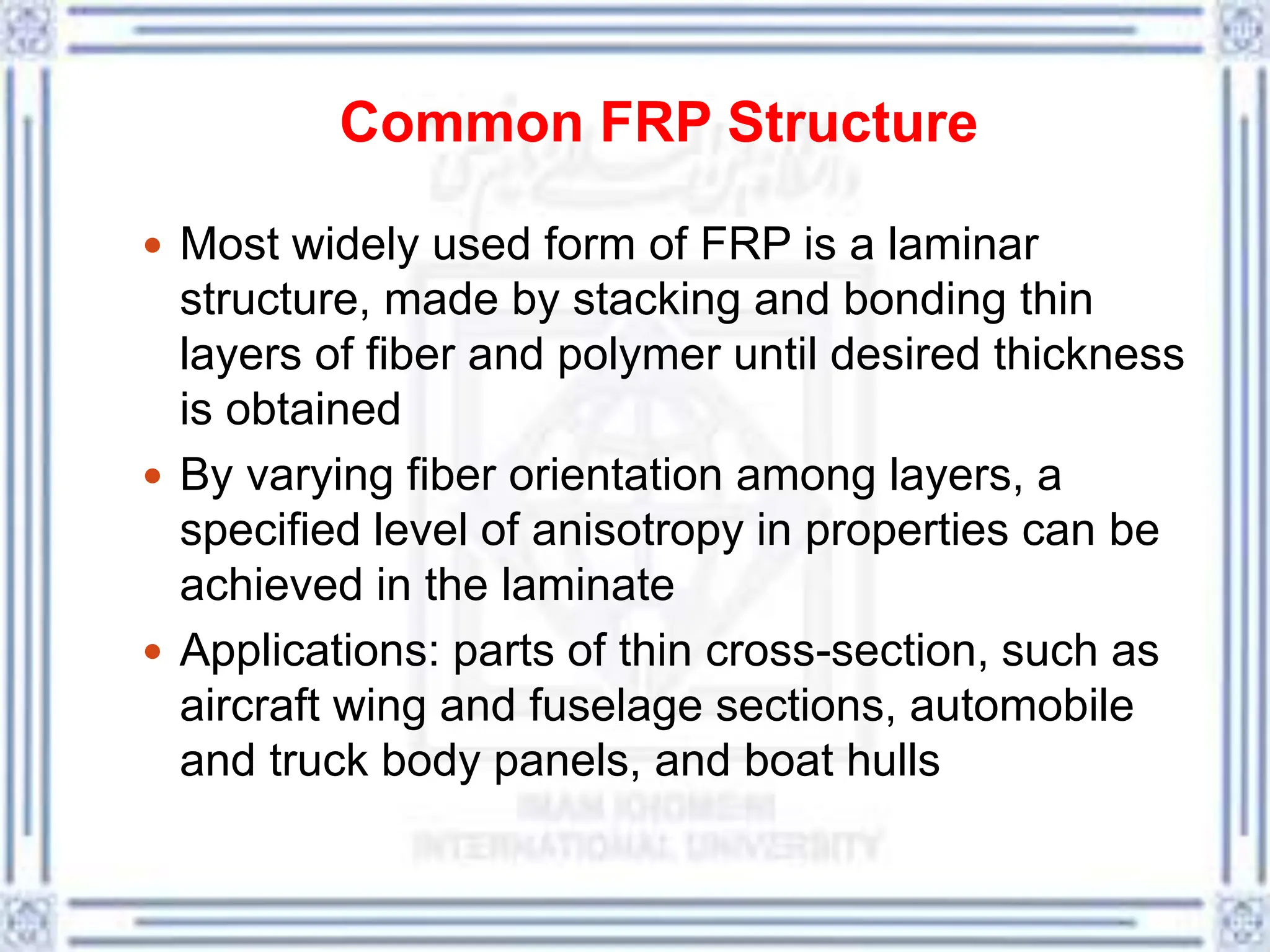 Common FRP Structure
 Most widely used form of FRP is a laminar
structure, made by stacking and bonding thin
layers of fiber and polymer until desired thickness
is obtained
 By varying fiber orientation among layers, a
specified level of anisotropy in properties can be
achieved in the laminate
 Applications: parts of thin cross-section, such as
aircraft wing and fuselage sections, automobile
and truck body panels, and boat hulls
 