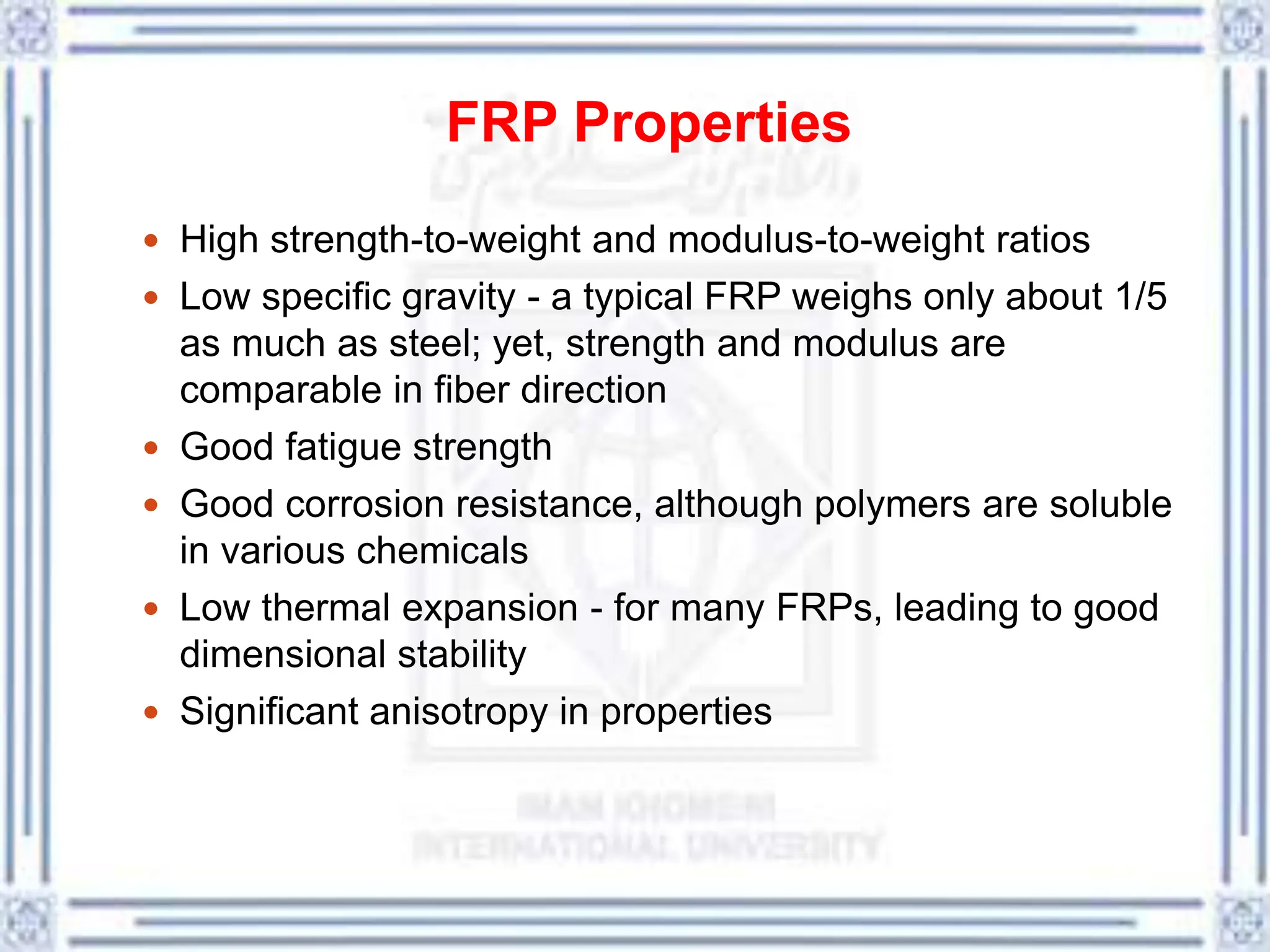 FRP Properties
 High strength-to-weight and modulus-to-weight ratios
 Low specific gravity - a typical FRP weighs only about 1/5
as much as steel; yet, strength and modulus are
comparable in fiber direction
 Good fatigue strength
 Good corrosion resistance, although polymers are soluble
in various chemicals
 Low thermal expansion - for many FRPs, leading to good
dimensional stability
 Significant anisotropy in properties
 