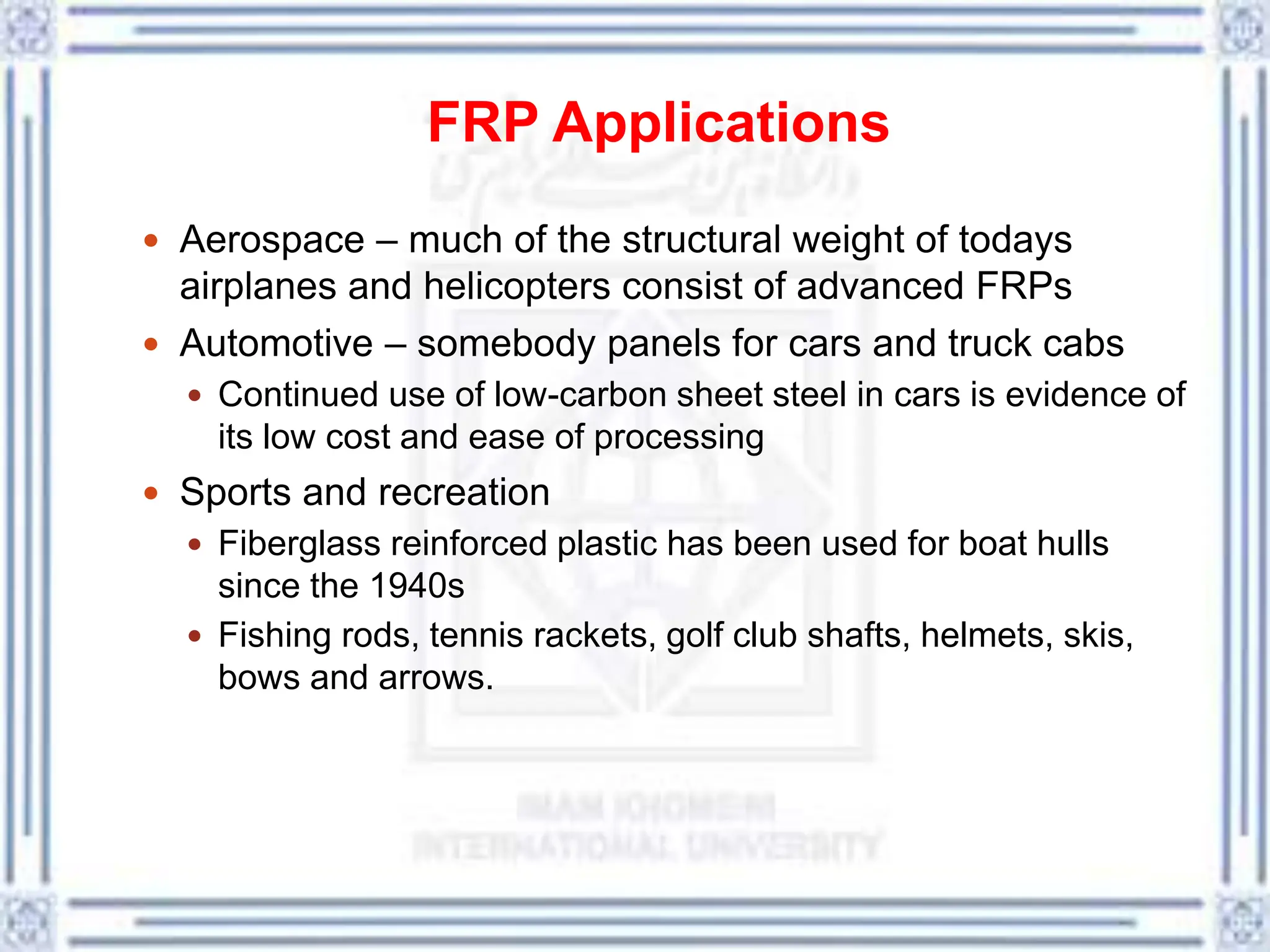 FRP Applications
 Aerospace – much of the structural weight of todays
airplanes and helicopters consist of advanced FRPs
 Automotive – somebody panels for cars and truck cabs
 Continued use of low-carbon sheet steel in cars is evidence of
its low cost and ease of processing
 Sports and recreation
 Fiberglass reinforced plastic has been used for boat hulls
since the 1940s
 Fishing rods, tennis rackets, golf club shafts, helmets, skis,
bows and arrows.
 