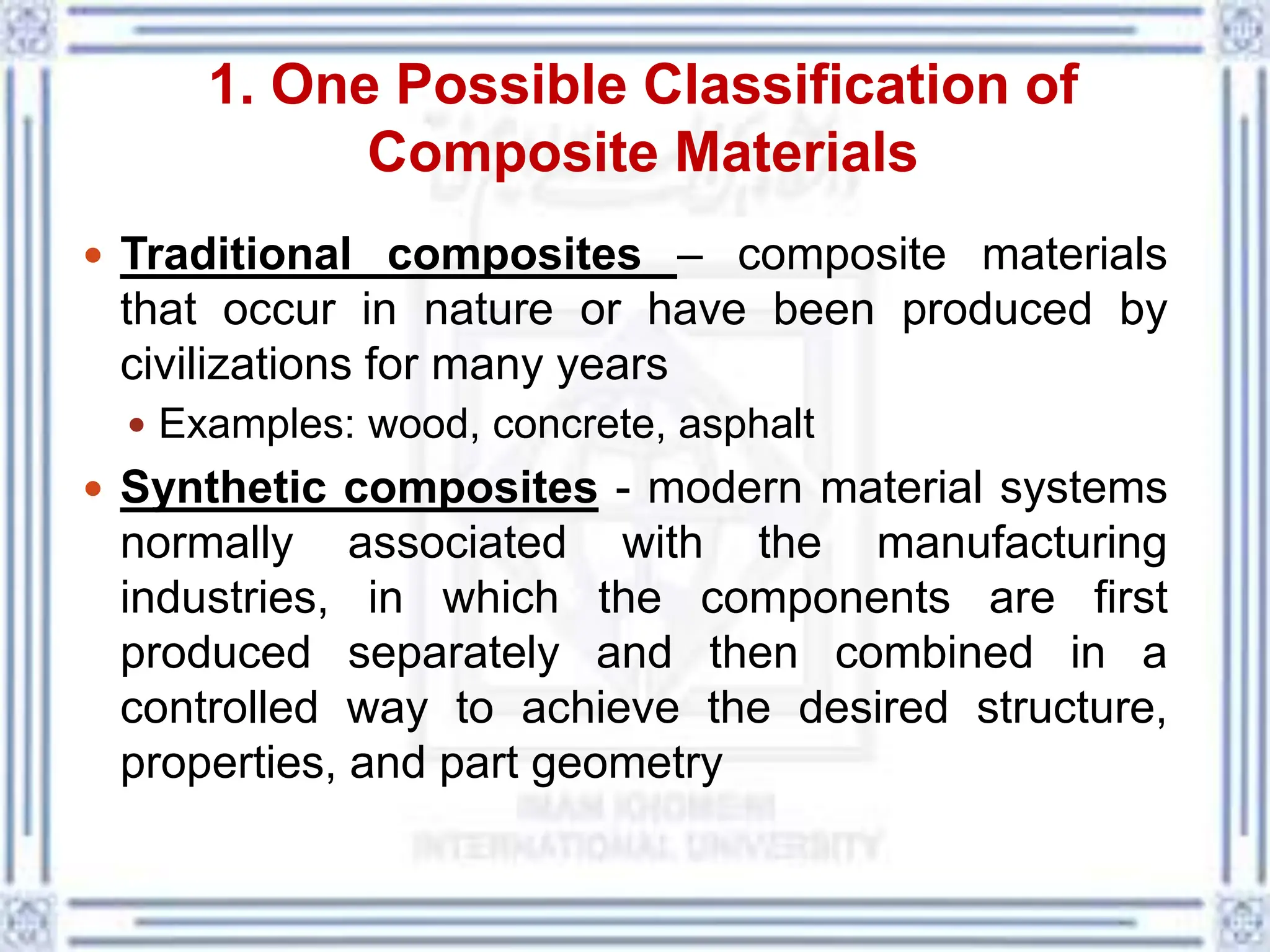 1. One Possible Classification of
Composite Materials
 Traditional composites – composite materials
that occur in nature or have been produced by
civilizations for many years
 Examples: wood, concrete, asphalt
 Synthetic composites - modern material systems
normally associated with the manufacturing
industries, in which the components are first
produced separately and then combined in a
controlled way to achieve the desired structure,
properties, and part geometry
 