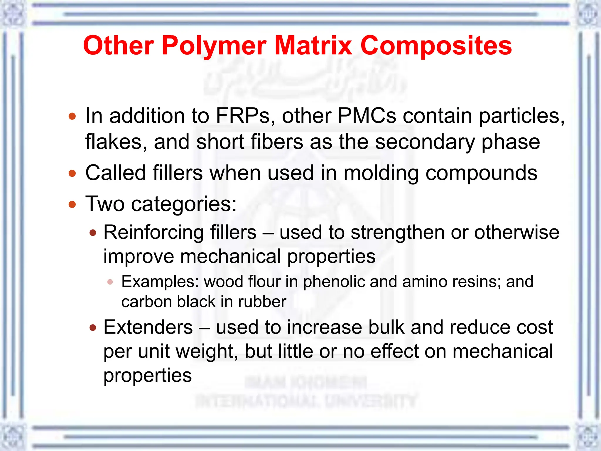 Other Polymer Matrix Composites
 In addition to FRPs, other PMCs contain particles,
flakes, and short fibers as the secondary phase
 Called fillers when used in molding compounds
 Two categories:
 Reinforcing fillers – used to strengthen or otherwise
improve mechanical properties
 Examples: wood flour in phenolic and amino resins; and
carbon black in rubber
 Extenders – used to increase bulk and reduce cost
per unit weight, but little or no effect on mechanical
properties
 