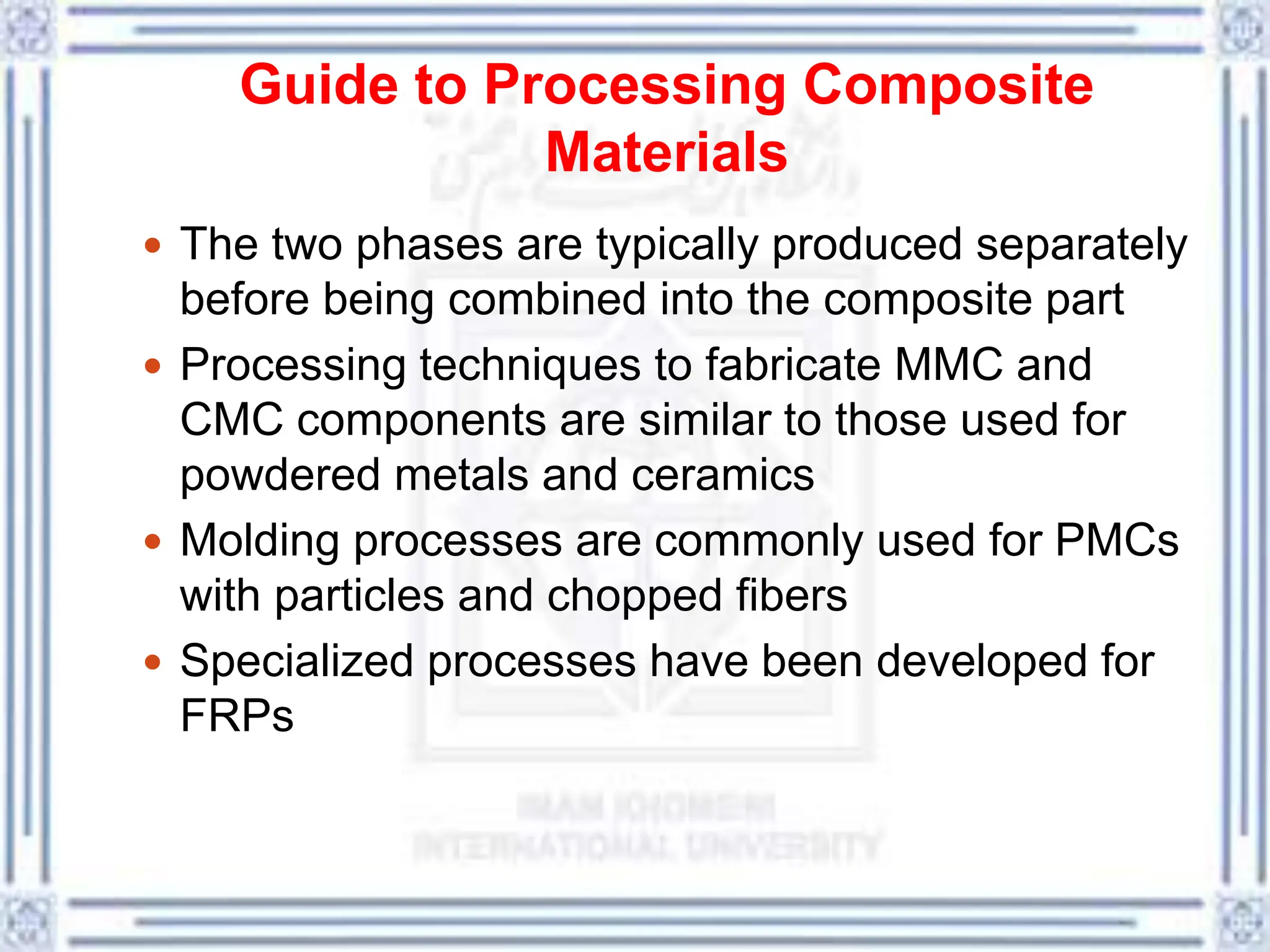 Guide to Processing Composite
Materials
 The two phases are typically produced separately
before being combined into the composite part
 Processing techniques to fabricate MMC and
CMC components are similar to those used for
powdered metals and ceramics
 Molding processes are commonly used for PMCs
with particles and chopped fibers
 Specialized processes have been developed for
FRPs
 