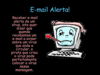 E-mail Alerta!   Receber e-mail alerta de um vírus, isto quer dizer que quando recebemos um e-mail a avisar sobre um vírus que anda a circular, o pirata que criou o vírus pode perfeitamente colocar o vírus nessa mensagem. 