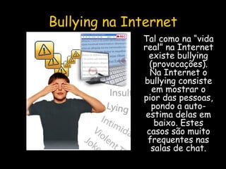 Bullying na Internet Tal como na “vida real” na Internet existe bullying (provocações). Na Internet o bullying consiste em mostrar o pior das pessoas, pondo a auto-estima delas em baixo. Estes casos são muito frequentes nas salas de chat. 