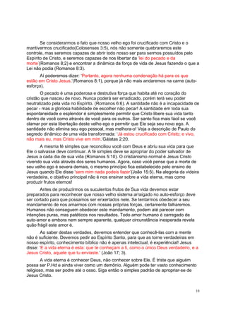 10
Se considerarmos o fato que nosso velho ego foi crucificado com Cristo e o
mantivermos crucificado(Colosenses 3:5), nós não somente quebraremos este
controle, mas seremos capazes de abrir todo nosso ser para sermos possuídos pelo
Espírito de Cristo, e seremos capazes de nos libertar da ‘lei do pecado e da
morte’(Romanos 8;2) e encontrar a dinâmica da força de vida de Jesus fazendo o que a
Lei não podia (Romanos 8:3).
Aí poderemos dizer: ‘Portanto, agora nenhuma condenação há para os que
estão em Cristo Jesus.’(Romanos 8:1), porque já não mais andaremos na carne (auto-
esforço).
O pecado é uma poderosa e destrutiva força que habita até no coração do
cristão que nasceu de novo. Nunca poderá ser erradicado, porém terá seu poder
neutralizado pela vida no Espírito. (Romanos 6:6). A santidade não é a incapacidade de
pecar - mas a gloriosa habilidade de escolher não pecar! A santidade em toda sua
espontaneidade e esplendor é simplesmente permitir que Cristo libere sua vida tanto
dentro de você como através de você para os outros. Ser santo fica mais fácil se você
clamar por esta libertação deste velho ego e permitir que Ele seja seu novo ego. A
santidade não elimina seu ego pessoal, mas melhora-o! Veja a descrição de Paulo do
segredo dinâmico de uma vida transformada: ‘Já estou crucificado com Cristo; e vivo,
não mais eu, mas Cristo vive em mim.’Gálatas 2:20.
A mesma fé simples que reconciliou você com Deus e abriu sua vida para que
Ele o salvasse deve continuar. A fé simples deve se apropriar do poder salvador de
Jesus a cada dia de sua vida (Romanos 5:10). O cristianismo normal é Jesus Cristo
vivendo sua vida através dos seres humanos. Agora, caso você pense que a morte de
seu velho ego é severa demais, o mesmo princípio fica estabelecido pelo ensino de
Jesus quando Ele disse ‘sem mim nada podeis fazer’(João 15:5). Na alegoria da videira
verdadeira, o objetivo principal não é nos ensinar sobre a vida eterna, mas como
produzir frutos eternos!
Antes de produzirmos os suculentos frutos de Sua vida devemos estar
preparados para reconhecer que nosso velho sistema arraigado no auto-esforço deve
ser cortado para que possamos ser enxertados nele. Se tentarmos obedecer a seu
mandamento de nos amarmos com nossas próprias forças, certamente falharemos.
Humanos não conseguem obedecer este mandamento, podem até parecer com
intenções puras, mas patéticos nos resultados. Todo amor humano é carregado de
auto-amor e embora nem sempre aparente, qualquer circunstância inesperada revela
quão frágil este amor é.
Ao saber destas verdades, devemos entender que conhecê-las com a mente
não é suficiente. Devemos pedir ao Espírito Santo, para que as torne verdadeiras em
nosso espírito, conhecimento bíblico não é apenas intelectual, é experiêncial! Jesus
disse: ‘E a vida eterna é esta: que te conheçam a ti, como o único Deus verdadeiro, e a
Jesus Cristo, aquele que tu enviaste.’ (João 17; 3).
A vida eterna é conhecer Deus, não conhecer sobre Ele. É triste que alguém
possa ser P.Hd e ainda viver como um demônio. Alguém pode ter vasto conhecimento
religioso, mas ser podre até o osso. Siga então o simples padrão de apropriar-se de
Jesus Cristo.
 