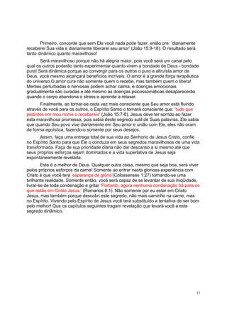 11
Primeiro, concorde que sem Ele você nada pode fazer, então ore: ‘diariamente
receberei Sua vida e diariamente liberarei seu amor’ (João 15:9-16). O resultado será
tanto dinâmico quanto maravilhoso!
Será maravilhoso porque não há alegria maior, pois você será um canal pelo
qual os outros poderão tanto experimentar quanto virem a bondade de Deus - bondade
pura! Será dinâmica porque ao convergir para os outros o puro e altruísta amor de
Deus, você mesmo alcançará benefícios incríveis. O amor é a grande força terapêutica
do universo.O amor cura não somente quem o recebe, mas também quem o libera!
Mentes perturbadas e nervosas podem achar calma, e doenças emocionais
gradualmente são curadas e até mesmo as doenças psicossomáticas desaparecerão
quando o corpo abandona o stress e aprende a relaxar.
Finalmente, ao tornar-se cada vez mais consciente que Seu amor está fluindo
através de você para os outros, o Espírito Santo o tornará consciente que: ‘tudo que
pedirdes em meu nome o recebereis’ (João 15:7-8). Jesus deve ter sorrido ao fazer
esta maravilhosa promessa, pois sabia deste segredo sutil de Suas palavras. Ele sabia
que quando Seu povo vive diariamente em Seu amor e união com Ele, eles não oram
de forma egoística, fazendo-o somente por seus desejos.
Assim, faça uma entrega total de sua vida ao Senhorio de Jesus Cristo, confie
no Espírito Santo para que Ele o conduza em seus segredos maravilhosos de uma vida
transformada. Faça de sua prioridade diária não dar descanso a si mesmo até que
seus próprios esforços sejam dominados e a vida superlativa de Jesus seja
espontaneamente revelada.
Este é o melhor de Deus. Qualquer outra coisa, mesmo que seja boa, será viver
pelos próprios esforços da carne! Somente ao entrar nesta gloriosa experiência com
Cristo é que você terá ‘esperança de glória’(Colossenses 1:27) tornando-se uma
brilhante realidade. Somente então, você será capaz de se levantar de sua iniqüidade,
livrar-se de toda condenação e gritar ‘Portanto, agora nenhuma condenação há para os
que estão em Cristo Jesus.’ (Romanos 8:1). Não somente por eu estar em Cristo
Jesus, mas também porque descobri este segredo, não mais caminho na carne, mas
no Espírito. Vivendo pelo Espírito de Jesus você terá substituído a tentativa de ser bom
pelo melhor! Que os capítulos seguintes tragam revelação que levará você a este
segredo dinâmico.
 
