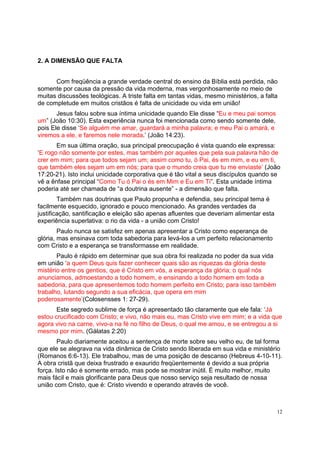 12
2. A DIMENSÃO QUE FALTA
Com freqüência a grande verdade central do ensino da Bíblia está perdida, não
somente por causa da pressão da vida moderna, mas vergonhosamente no meio de
muitas discussões teológicas. A triste falta em tantas vidas, mesmo ministérios, a falta
de completude em muitos cristãos é falta de unicidade ou vida em união!
Jesus falou sobre sua íntima unicidade quando Ele disse “Eu e meu pai somos
um” (João 10:30). Esta experiência nunca foi mencionada como sendo somente dele,
pois Ele disse ‘Se alguém me amar, guardará a minha palavra; e meu Pai o amará, e
viremos a ele, e faremos nele morada.’ (João 14:23).
Em sua última oração, sua principal preocupação é vista quando ele expressa:
‘E rogo não somente por estes, mas também por aqueles que pela sua palavra hão de
crer em mim; para que todos sejam um; assim como tu, ó Pai, és em mim, e eu em ti,
que também eles sejam um em nós; para que o mundo creia que tu me enviaste’ (João
17:20-21). Isto inclui unicidade corporativa que é tão vital a seus discípulos quando se
vê a ênfase principal “Como Tu ó Pai o és em Mim e Eu em Ti”. Esta unidade íntima
poderia até ser chamada de “a doutrina ausente” - a dimensão que falta.
Também nas doutrinas que Paulo propunha e defendia, seu principal tema é
facilmente esquecido, ignorado e pouco mencionado. As grandes verdades da
justificação, santificação e eleição são apenas afluentes que deveriam alimentar esta
experiência superlativa: o rio da vida - a união com Cristo!
Paulo nunca se satisfez em apenas apresentar a Cristo como esperança de
glória, mas ensinava com toda sabedoria para levá-los a um perfeito relacionamento
com Cristo e a esperança se transformasse em realidade.
Paulo é rápido em determinar que sua obra foi realizada no poder da sua vida
em união ‘a quem Deus quis fazer conhecer quais são as riquezas da glória deste
mistério entre os gentios, que é Cristo em vós, a esperança da glória; o qual nós
anunciamos, admoestando a todo homem, e ensinando a todo homem em toda a
sabedoria, para que apresentemos todo homem perfeito em Cristo; para isso também
trabalho, lutando segundo a sua eficácia, que opera em mim
poderosamente’(Colosensses 1: 27-29).
Este segredo sublime de força é apresentado tão claramente que ele fala: ‘Já
estou crucificado com Cristo; e vivo, não mais eu, mas Cristo vive em mim; e a vida que
agora vivo na carne, vivo-a na fé no filho de Deus, o qual me amou, e se entregou a si
mesmo por mim. (Gálatas 2:20)
Paulo diariamente aceitou a sentença de morte sobre seu velho eu, de tal forma
que ele se alegrava na vida dinâmica de Cristo sendo liberada em sua vida e ministério
(Romanos 6:6-13). Ele trabalhou, mas de uma posição de descanso (Hebreus 4-10-11).
A obra cristã que deixa frustrado e exaurido freqüentemente é devido a sua própria
força. Isto não é somente errado, mas pode se mostrar inútil. É muito melhor, muito
mais fácil e mais glorificante para Deus que nosso serviço seja resultado de nossa
união com Cristo, que é: Cristo vivendo e operando através de você.
 