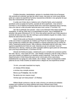 13
Cristãos drenados, desidratados, sempre é o resultado direto de se fracassar
não somente em entender que tipo de união é essa, mas para ver como essa atitude
pode ser o ápice da experiência humana, buscaremos entender e nos apropriar do que
Deus tão incisivamente nos quer dar.
A união com Cristo não é o batismo com o Espírito Santo, pois é possível
acontecer como na igreja de Corinto, coroada de dons espirituais - mas carnal (1
Coríntios 3:1-4)! O batismo do Espírito Santo dá a você dons espirituais para o serviço,
mas uma vida em união dá poder adicional para viver e amar (1 Coríntios 13)!
Isto não é perfeição sem pecado - esta é uma distorção triste desta experiência
superlativa. A vida de união não é a incapacidade de pecar, mas a habilidade de
escolher não pecar (Romanos 6:12-13). Uma vida santa é permitir que Cristo assuma o
controle de toda sua vida. Isto não restringe a personalidade singular do cristão, mas o
liberta de cada amarra do velho eu.
Assim Cristo pode ser liberado e revelado em toda sua radiante presença! A
união com Cristo é a expansão do mistério que Paulo foi chamado a pregar a igreja. O
mais humilde dos cristãos tem altos privilégios e maiores potenciais que os santos do
Velho Testamento jamais tiveram. Não é apenas a libertação total do velho ego, mas a
suprema experiência de Cristo em você, trazendo ao ser um animado “novo eu”
(Romanos 6:4). Serviço, mesmo ao sofrer oposição satânica agora pode ser enfrentado
com uma força sobrenatural ( 2 Coríntios 4:8-18).
Através da história da igreja, o testemunho puro e simples de sucessivos santos
tem sido ‘não eu - mas Cristo em mim’. John Wesley conhecia a vida de união e Deus o
usou para impedir na Inglaterra um desastre social e espiritual. Todo seu ser ficou
disponível para o Cristo ressurreto para correr a terra para cima e para baixo,
estabelecendo sua igreja em cada cidade, vila e vilarejo. Vejam as eloqüentes e belas
palavras de seu irmão Charles ao testemunhar a alegria de uma experiência similar:
“A mim, uma sede insaciável me inspira,
um desejo,infinito desejo,
e enches meu coração ansioso
Menos que Ti mesmo, não me dês!
Tu dentro de mim mesmo vives!
Venhas agir com toda pressa!”. (C.Wesley)
William Booth conhecia a vida de união e formou um exército de soldados
cristãos que invadiram as casas públicas para trazer milhares para Cristo,
arrependidos. Este exército enfrentou alguns dos males de seu tempo incluindo a
miséria.
 