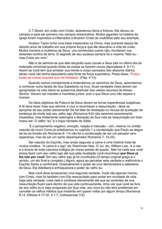 14
C.T.Stood, em união com Cristo, abandonou fama e fortuna. Ele deixou os
campos e para ser pioneiro nos campos missionários. Muitos gigantes na história da
Igreja foram inspirados e inflamados a levarem Cristo às multidões pelo seu exemplo.
Hudson Taylor tinha uma base missionária na China, mas somente depois de
dezoito anos de trabalho em sua própria força é que ele descobriu a vida de união.
Muitos homens e mulheres de Deus, uns conhecidos outros não, triunfaram nos
distantes confins da terra. O segredo de seu sucesso sempre foi o mesmo “Não eu -
mas Cristo em mim”.
Não é de admirar-se que eles lançarão suas coroas a Seus pés no último dia da
redenção universal quando todas as coisas se fizerem novas (Apocalipse 4: 9-11).
Assim se você tem que arrastar sua mente e corpo cansados dos afazeres diários
talvez você não tenha descoberto esta fonte de força superlativa. Paulo disse; ‘Posso
todas as coisas naquele que me fortalece’. (Filip. 4:13)
Quando vemos corretamente e entendemos os caminhos de Deus, aprendemos
a conhecer outra faceta de Sua Sabedoria na cruz. Duas verdades vitais devem ser
apropriadas na vida diária se quisermos desfrutar dos vastos recursos de Nosso
Senhor. Devem ser trazidas e mantidas juntas, pois o que Deus uniu não separe o
homem.
Os fatos objetivos da Palavra de Deus devem se tornar experiências subjetivas.
A fé deve fazer mais que admirar a cruz e reconhecer a ressurreição - deve se
apropriar de seu poder diariamente! Se há falta de revelação ou recusa de aceitação da
sentença de morte sob seu velho ego (Romanos 6:6) não seremos severamente
impedidos, mas tristemente restringirá a liberação de Sua vida de ressurreição em todo
nosso ser. O velho “eu” é o traço herdado de Adão.
É o pensamento negativo, emoção, reação e intenção – sim, mesmo no cristão
nascido de novo! Como já enfatizamos no capitulo 1 a condenação que Paulo se alegra
de ter-se livrado em Romanos 8: 1-4 não foi a condenação de ser um pecador sem
esperança, mas de ser um santo desamparado( Romanos 7: 15-25).
Ser nascido do Espírito, mas andar segundo a carne é uma história triste de
muitos cristãos. “A carne é o ego” diz Watchman Nee. O ‘eu’ diz, William Law, ‘é a raiz
e a árvore de toda natureza maligna de nosso estado de queda’. Não há nada que você
possa fazer com seu velho ego até que pela revelação você reconheça que Deus já
fez isto por você! Sim seu velho ego já foi crucificado.(O tempo original grego é o
aoristo, um ato final e completo.) Agora, agora ao perceber esta verdade e reafirmá-la o
Espírito Santo a confirmará. Gradualmente o poder da cruz demonstrará a sabedoria
de Deus. Ela debilitará e enfraquecerá o poder do velho eu.
Mas você deve acrescentar uma segunda verdade. Você não apenas morreu
com Cristo, mas foi também com Ele ressuscitado para andar em novidade de vida.
Veja esta verdade, creia nela e confesse diariamente até que as correntes de sua
ressurreição fluam para dentro de sua vida continuamente. Uma vez que você se livre
de seu velho eu e seja revigorado por Sua vida, seu novo eu não terá problemas em
cancelar os velhos hábitos que insistirão em querer voltar por algum tempo (Romanos
8;13, Efésios 4:17-32, 5:1-7, Colossenses 3;5).
 