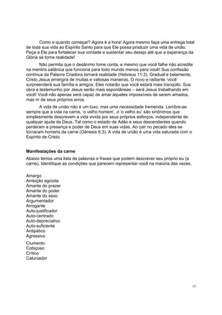15
Como e quando começar? Agora é a hora! Agora mesmo faça uma entrega total
de toda sua vida ao Espírito Santo para que Ele possa produzir uma vida de união.
Peça a Ele para fortalecer sua vontade e sustentar seu desejo até que a esperança da
Glória se torne realidade!
Não permita que o desânimo tome conta, e mesmo que você falhe não acredite
na mentira satânica que funciona para todo mundo menos para você! Sua confissão
contínua da Palavra Criadora tornará realidade (Hebreus 11:3). Gradual e belamente,
Cristo Jesus emergirá de muitas e valiosas maneiras. O novo e radiante ‘você’
surpreenderá sua família e amigos. Eles notarão que você estará mais tranqüilo. Sua
obra e testemunho por Jesus serão mais espontâneas – será Jesus trabalhando em
você! Você não apenas será capaz de amar àqueles impossíveis de serem amados,
mas rir de seus próprios erros.
A vida de união não é um luxo, mas uma necessidade tremenda. Lembre-se
sempre que a vida na carne, ‘o velho homem’, o ‘o velho eu’ são sinônimos que
simplesmente descrevem a vida vivida por seus próprios esforços, independente de
qualquer ajuda de Deus. Tal como o estado de Adão e seus descendentes quando
perderam a presença e poder de Deus em suas vidas. Ao cair no pecado eles se
tornaram homens da carne (Gênesis 6:3). A vida de união é uma vida saturada com o
Espírito de Cristo.
Manifestações da carne
Abaixo temos uma lista de palavras e frases que podem descrever seu próprio eu (a
carne). Identifique as condições que parecem representar você na maioria das vezes.
Amargo
Ambição egoísta
Amante do prazer
Amante do poder
Amante do sexo
Argumentador
Arrogante
Auto-justificador
Auto-centrado
Auto-depreciativo
Auto-suficiente
Antipático
Agressivo
Ciumento
Cobiçoso
Crítico
Caluniador
 