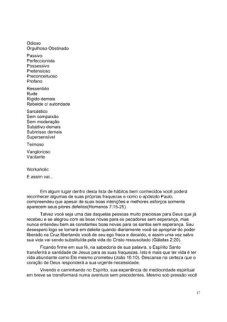 17
Odioso
Orgulhoso Obstinado
Passivo
Perfeccionista
Possessivo
Pretensioso
Preconceituoso
Profano
Ressentido
Rude
Rígido demais
Rebelde c/ autoridade
Sarcástico
Sem compaixão
Sem moderação
Subjetivo demais
Submisso demais
Supersensível
Teimoso
Vanglorioso
Vacilante
Workaholic
E assim vai...
Em algum lugar dentro desta lista de hábitos bem conhecidos você poderá
reconhecer algumas de suas próprias fraquezas e como o apóstolo Paulo,
compreendeu que apesar de suas boas intenções e melhores esforços somente
aparecem seus piores defeitos(Romanos 7:15-25).
Talvez você seja uma das daquelas pessoas muito preciosas para Deus que já
recebeu e se alegrou com as boas novas para os pecadores sem esperança, mas
nunca entendeu bem as constantes boas novas para os santos sem esperança. Seu
desespero logo se tornará em deleite quando diariamente você se apropriar do poder
liberado na Cruz libertando você de seu ego fraco e decaído, e assim uma vez salvo
sua vida vai sendo substituída pela vida do Cristo ressuscitado (Gálatas 2:20).
Ficando firme em sua fé, na sabedoria de sua palavra, o Espírito Santo
transferirá a santidade de Jesus para as suas fraquezas. Isto é mais que ter vida é ter
vida abundante como Ele mesmo prometeu (João 10:10). Descanse na certeza que o
coração de Deus responderá a sua urgente necessidade.
Vivendo e caminhando no Espírito, sua experiência de mediocridade espiritual
em breve se transformará numa aventura sem precedentes. Mesmo sob pressão você
 