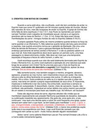 19
3. CRENTES COM BOTAS DE CHUMBO
Quando a carne está ativa, não crucificada, você não tem condições de andar no
Espírito mais que correr 01 quilômetro em 04 minutos usando botas de chumbo. Muitos
são nascidos de novo, mas são incapazes de andar no Espírito. A igreja de Corinto não
tinha falta de dons espirituais (1 Cor.1;5-7, mas Paulo os repreendeu por serem
carnais! Também eram culpados de imoralidade sexual, cismas e um egoísmo
grandioso até na mesa do Senhor. ( 1 Cor. 3;1-4). Estes três fatos eram óbvias
manifestações da carne - inimigos mortais da vida no Espírito( Gálatas 5:16-21).
O próprio apóstolo Paulo sofreu do mesmo problema quando tentava na força da
carne guardar a Lei (Romanos 7). Não sabemos quanto tempo ele lutou para encontrar
a resposta, mas quando encontrou tornou-se o apóstolo da libertação. Ele criou uma
trilha da derrota de Romanos 7 para a gloriosa liberdade de Romanos 8;1-4, o
endereço permanente de tantos crentes é Romanos 7- e até os pastores sabem o é
que viver ali. Esta triste experiência deve durar apenas um período curto, uma fase
passageira no desenvolvimento cristão. Não deve ser mais que uma temporária
exposição à fraqueza e feiúra do velho homem, o velho ‘eu’.
Você reconhece quando sua vida não está totalmente dominada pelo Espírito de
Cristo ( Romanos 8:2), ou como você explicará a operação de uma natureza que está
longe de se parecer com Cristo? Se há uma luta para que o fruto do Espírito se
manifeste, você ainda não descobriu o segredo! Com freqüência, apesar de seus
esforços ‘Ora as obras da carne são manifestas’ (Gálatas 5:19).
Não somente luxúria, mas também exagero e mentira, arrogante, abrasivo,
agressivo, propenso ao mau humor, sem misericórdia e louco por poder. Ela rosna,
retruca e põe os olhos facilmente no sucesso dos outros. O velho eu é briguento,
metido, frio e crítico. Outra evidência do velho eu é a rapidez que põe a culpa nos
outros, mas lento em admitir a própria responsabilidade de seus erros. É impaciente,
impetuoso e indiferente à dor dos outros; fica emburrado, escarnece e sempre se
chafurda em autopiedade. É desconfiado, maroto, cheio de sarcasmo. Injusto, não-
confiável, não-perdoador, implacável em achar defeito nos outros mesmo que precise
de um rastelo e microscópio para fazer seu trabalho sujo. Ad Infinitum- ad nauseam!
Estas são algumas obras da carne, algumas atitudes não cristãs que se
manifestam especialmente sob pressão! Nenhuma quantidade de disciplina, dedicação
ou sublimação impedirão seu aparecimento. Dia após dia, anos após ano, a luta
continuará - mas será uma derrota após a outra! Se você freqüenta uma igreja, quase
sempre sem saber bem o que fazer, se tem lutado para manifestar ‘o amor, o gozo, a
paz, a longanimidade, a benignidade, a bondade, a fidelidade, a mansidão, o domínio
próprio; contra estas coisas não há lei.’ (Gálatas 5:22), o menor dos problemas expõe
quão rasa é sua experiência com Deus. Logo você ficará tão cansado que não
conseguirá nem cantar ou sorrir - muito menos atender alguém necessitado!
Sobre ‘carne’ como salienta Watchman Lee em The normal Christian Life o EU e
a Carne estão intimamente ligados.
 