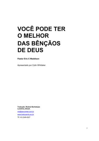 2
VOCÊ PODE TER
O MELHOR
DAS BÊNÇÃOS
DE DEUS
Pastor Eric C Maddison
Apresentado por Colin Whittaker
Tradução: Rodnei Bortolozzo
Londrina, Brasil.
rnb@sercomtel.com.br
www.traduzarnb.pro.br
Tlf. 43-3348-4527
 