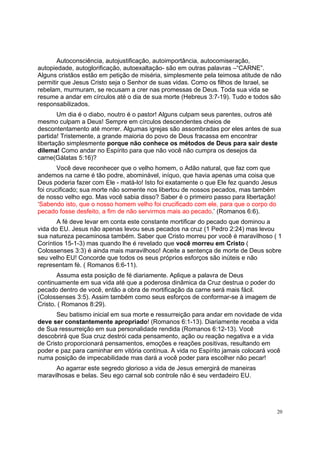 20
Autoconsciência, autojustificação, autoimportância, autocomiseração,
autopiedade, autoglorificação, autoexaltação- são em outras palavras –“CARNE”.
Alguns cristãos estão em petição de miséria, simplesmente pela teimosa atitude de não
permitir que Jesus Cristo seja o Senhor de suas vidas. Como os filhos de Israel, se
rebelam, murmuram, se recusam a crer nas promessas de Deus. Toda sua vida se
resume a andar em círculos até o dia de sua morte (Hebreus 3:7-19). Tudo e todos são
responsabilizados.
Um dia é o diabo, noutro é o pastor! Alguns culpam seus parentes, outros até
mesmo culpam a Deus! Sempre em círculos descendentes cheios de
descontentamento até morrer. Algumas igrejas são assombradas por eles antes de sua
partida! Tristemente, a grande maioria do povo de Deus fracassa em encontrar
libertação simplesmente porque não conhece os métodos de Deus para sair deste
dilema! Como andar no Espírito para que não você não cumpra os desejos da
carne(Gálatas 5:16)?
Você deve reconhecer que o velho homem, o Adão natural, que faz com que
andemos na carne é tão podre, abominável, iníquo, que havia apenas uma coisa que
Deus poderia fazer com Ele - matá-lo! Isto foi exatamente o que Ele fez quando Jesus
foi crucificado; sua morte não somente nos libertou de nossos pecados, mas também
de nosso velho ego. Mas você sabia disso? Saber é o primeiro passo para libertação!
‘Sabendo isto, que o nosso homem velho foi crucificado com ele, para que o corpo do
pecado fosse desfeito, a fim de não servirmos mais ao pecado.’ (Romanos 6:6).
A fé deve levar em conta este constante mortificar do pecado que dominou a
vida do EU. Jesus não apenas levou seus pecados na cruz (1 Pedro 2:24) mas levou
sua natureza pecaminosa também. Saber que Cristo morreu por você é maravilhoso ( 1
Coríntios 15-1-3) mas quando lhe é revelado que você morreu em Cristo (
Colossenses 3:3) é ainda mais maravilhoso! Aceite a sentença de morte de Deus sobre
seu velho EU! Concorde que todos os seus próprios esforços são inúteis e não
representam fé. ( Romanos 6:6-11).
Assuma esta posição de fé diariamente. Aplique a palavra de Deus
continuamente em sua vida até que a poderosa dinâmica da Cruz destrua o poder do
pecado dentro de você, então a obra de mortificação da carne será mais fácil.
(Colossenses 3:5). Assim também como seus esforços de conformar-se à imagem de
Cristo. ( Romanos 8:29).
Seu batismo inicial em sua morte e ressurreição para andar em novidade de vida
deve ser constantemente apropriado! (Romanos 6:1-13). Diariamente receba a vida
de Sua ressurreição em sua personalidade rendida (Romanos 6:12-13). Você
descobrirá que Sua cruz destrói cada pensamento, ação ou reação negativa e a vida
de Cristo proporcionará pensamentos, emoções e reações positivas, resultando em
poder e paz para caminhar em vitória contínua. A vida no Espírito jamais colocará você
numa posição de impecabilidade mas dará a você poder para escolher não pecar!
Ao agarrar este segredo glorioso a vida de Jesus emergirá de maneiras
maravilhosas e belas. Seu ego carnal sob controle não é seu verdadeiro EU.
 