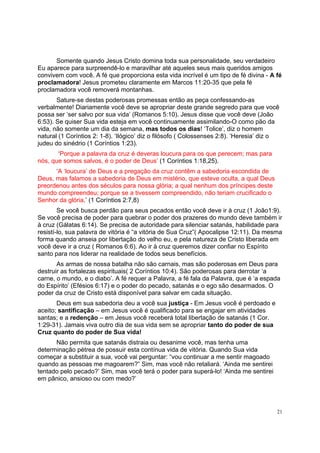 21
Somente quando Jesus Cristo domina toda sua personalidade, seu verdadeiro
Eu aparece para surpreendê-lo e maravilhar até aqueles seus mais queridos amigos
convivem com você. A fé que proporciona esta vida incrível é um tipo de fé divina - A fé
proclamadora! Jesus prometeu claramente em Marcos 11:20-35 que pela fé
proclamadora você removerá montanhas.
Sature-se destas poderosas promessas então as peça confessando-as
verbalmente! Diariamente você deve se apropriar deste grande segredo para que você
possa ser ‘ser salvo por sua vida’ (Romanos 5:10). Jesus disse que você deve (João
6:53). Se quiser Sua vida esteja em você continuamente assimilando-O como pão da
vida, não somente um dia da semana, mas todos os dias! ‘Tolice’, diz o homem
natural (1 Coríntios 2: 1-8). ‘Ilógico’ diz o filósofo ( Colossenses 2:8). ‘Heresia’ diz o
judeu do sinédrio (1 Coríntios 1:23).
‘Porque a palavra da cruz é deveras loucura para os que perecem; mas para
nós, que somos salvos, é o poder de Deus’ (1 Coríntios 1:18,25).
‘A ‘loucura’ de Deus e a pregação da cruz contêm a sabedoria escondida de
Deus, mas falamos a sabedoria de Deus em mistério, que esteve oculta, a qual Deus
preordenou antes dos séculos para nossa glória; a qual nenhum dos príncipes deste
mundo compreendeu; porque se a tivessem compreendido, não teriam crucificado o
Senhor da glória.’ (1 Coríntios 2:7,8)
Se você busca perdão para seus pecados então você deve ir à cruz (1 João1:9).
Se você precisa de poder para quebrar o poder dos prazeres do mundo deve também ir
à cruz (Gálatas 6:14). Se precisa de autoridade para silenciar satanás, habilidade para
resistí-lo, sua palavra de vitória é “a vitória de Sua Cruz”( Apocalipse 12:11). Da mesma
forma quando anseia por libertação do velho eu, e pela natureza de Cristo liberada em
você deve ir a cruz ( Romanos 6:6). Ao ir à cruz queremos dizer confiar no Espírito
santo para nos liderar na realidade de todos seus benefícios.
As armas de nossa batalha não são carnais, mas são poderosas em Deus para
destruir as fortalezas espirituais( 2 Coríntios 10:4). São poderosas para derrotar ‘a
carne, o mundo, e o diabo’. A fé requer a Palavra, a fé fala da Palavra, que é ‘a espada
do Espírito’ (Efésios 6:17) e o poder do pecado, satanás e o ego são desarmados. O
poder da cruz de Cristo está disponível para salvar em cada situação.
Deus em sua sabedoria deu a você sua justiça - Em Jesus você é perdoado e
aceito; santificação – em Jesus você é qualificado para se engajar em atividades
santas; e a redenção – em Jesus você receberá total libertação de satanás (1 Cor.
1:29-31). Jamais viva outro dia de sua vida sem se apropriar tanto do poder de sua
Cruz quanto do poder de Sua vida!
Não permita que satanás distraia ou desanime você, mas tenha uma
determinação pétrea de possuir esta contínua vida de vitória. Quando Sua vida
começar a substituir a sua, você vai perguntar: “vou continuar a me sentir magoado
quando as pessoas me magoarem?” Sim, mas você não retaliará. ‘Ainda me sentirei
tentado pelo pecado?’ Sim, mas você terá o poder para superá-lo! ‘Ainda me sentirei
em pânico, ansioso ou com medo?’
 