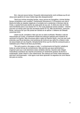 22
Sim, mas por pouco tempo. Enquanto silenciosamente você confessa sua fé em
Jesus para ajudá-lo em seus medos logo eles desaparecerão!
‘Será que minhas emoções feridas, meus nervos em frangalhos, minhas feridas
físicas começarão a ser curadas?’ Certamente! (Romanos 8:11) Enquanto sua vida é
liberta de todas as reações negativas e inundada com a poderosa e vitoriosa vida de
Cristo, a saúde fluirá para dentro de cada parte de seu ser. A vitória da vida de Cristo
será transferida para a sua (Isaías 53:11). Por suas pisaduras somos sarados – mesmo
que leve um tempo para que isto aconteça( Isaías 53:15). Não há ferimento, nenhuma
ferida, nenhuma dor que não possa ser sarada ao se aplicar o ‘bálsamo de Gileade’
(Jeremias 8:22).
Libere sua fé, considere o fato que seu eu está crucificado. Receba a vida de
ressurreição em Cristo, e finalmente resista aos esforços satanás para impedi-lo de
caminhar no Espírito. Não há porque adiar a ação do Espírito Santo, uma vez que você
entendeu que Ele já decretou uma sentença de morte ao seu velho Eu e libera a vida
da ressurreição em seu Espírito. Simplesmente firme sua fé e Ele lhe conduzirá para a
realidade que a Palavra de Deus já prometeu.
Tão certo quanto o dia segue a noite, ‘o conhecimento do Espírito’ substituirá
todas as outras formas de conhecimento. Não permita que seus sentimentos o
enganem para que você abandone estas verdades eternas. Quando este milagre
maravilhoso acontecer seu espírito encontrará um sentimento gostoso de ânimo e
sustentação, poder interior e paz indescritível. Seu esforço por entrar neste descanso
será bem recompensado - mas agora você deve aprender os segredos de como liberar
isto para os outros.
 