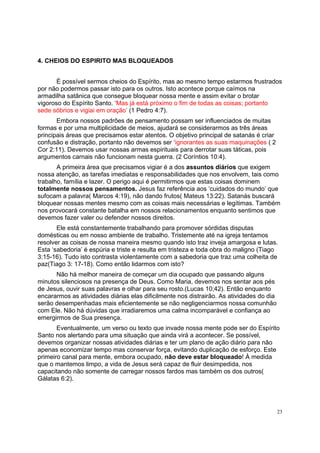 23
4. CHEIOS DO ESPIRITO MAS BLOQUEADOS
É possível sermos cheios do Espírito, mas ao mesmo tempo estarmos frustrados
por não podermos passar isto para os outros. Isto acontece porque caímos na
armadilha satânica que consegue bloquear nossa mente e assim evitar o brotar
vigoroso do Espírito Santo. ‘Mas já está próximo o fim de todas as coisas; portanto
sede sóbrios e vigiai em oração’ (1 Pedro 4:7).
Embora nossos padrões de pensamento possam ser influenciados de muitas
formas e por uma multiplicidade de meios, ajudará se considerarmos as três áreas
principais áreas que precisamos estar atentos. O objetivo principal de satanás é criar
confusão e distração, portanto não devemos ser ‘ignorantes as suas maquinações ( 2
Cor 2:11). Devemos usar nossas armas espirituais para derrotar suas táticas, pois
argumentos carnais não funcionam nesta guerra. (2 Coríntios 10:4).
A primeira área que precisamos vigiar é a dos assuntos diários que exigem
nossa atenção, as tarefas imediatas e responsabilidades que nos envolvem, tais como
trabalho, família e lazer. O perigo aqui é permitirmos que estas coisas dominem
totalmente nossos pensamentos. Jesus faz referência aos ‘cuidados do mundo’ que
sufocam a palavra( Marcos 4:19), não dando frutos( Mateus 13:22). Satanás buscará
bloquear nossas mentes mesmo com as coisas mais necessárias e legítimas. Também
nos provocará constante batalha em nossos relacionamentos enquanto sentimos que
devemos fazer valer ou defender nossos direitos.
Ele está constantemente trabalhando para promover sórdidas disputas
domésticas ou em nosso ambiente de trabalho. Tristemente até na igreja tentamos
resolver as coisas de nossa maneira mesmo quando isto traz inveja amargosa e lutas.
Esta ‘sabedoria’ é espúria e triste e resulta em tristeza e toda obra do maligno (Tiago
3:15-16). Tudo isto contrasta violentamente com a sabedoria que traz uma colheita de
paz(Tiago 3: 17-18). Como então lidarmos com isto?
Não há melhor maneira de começar um dia ocupado que passando alguns
minutos silenciosos na presença de Deus. Como Maria, devemos nos sentar aos pés
de Jesus, ouvir suas palavras e olhar para seu rosto.(Lucas 10;42). Então enquanto
encararmos as atividades diárias elas dificilmente nos distrairão. As atividades do dia
serão desempenhadas mais eficientemente se não negligenciarmos nossa comunhão
com Ele. Não há dúvidas que irradiaremos uma calma incomparável e confiança ao
emergirmos de Sua presença.
Eventualmente, um verso ou texto que invade nossa mente pode ser do Espírito
Santo nos alertando para uma situação que ainda virá a acontecer. Se possível,
devemos organizar nossas atividades diárias e ter um plano de ação diário para não
apenas economizar tempo mas conservar força, evitando duplicação de esforço. Este
primeiro canal para mente, embora ocupado, não deve estar bloqueado! À medida
que o mantemos limpo, a vida de Jesus será capaz de fluir desimpedida, nos
capacitando não somente de carregar nossos fardos mas também os dos outros(
Gálatas 6:2).
 