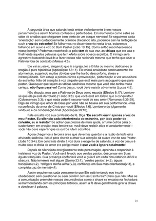 24
A segunda área que satanás tenta entrar violentamente é em nossos
pensamentos e assim ficamos confusos e perturbados. Em momentos como estes se
sabe de cristãos que chegaram bem perto de um ataque nervoso! Se seguirmos cada
‘orientação’ sem cuidadosamente orarmos checando isto, podemos cair na tentação de
ouvir a voz do estranho! Se falharmos no discernimento nesta área, estaremos
falhando em ouvir a voz do Bom Pastor (João 10:15). Como então reconheceremos
nosso inimigo? Podemos reconhecê-lo pelo tom de sua voz, as táticas que ele usa e
finalmente aquelas palavras que tem efeito sobre nossos espíritos. O inimigo será
agressivo buscando levá-lo a fazer coisas não racionais mesmo que tenha que usar a
Palavra fora de contexto (Mateus 4:6).
Ele vai acusá-lo, alegando que ir a igreja, ler a Bíblia ou mesmo dedicar-se à
oração é pura hipocrisia (Apocalipse 12:11). Ele criará ansiedade continuamente lhe
atormentar, sugerindo muitas dúvidas que lhe trarão desconforto, stress e
intranqüilidade. Sim esteja a postos contra a provocação, perturbação e voz acusadora
do estranho. Não dê atenção à voz daquele que está mais para açougueiro que para
pastor. Quaisquer que sejam as táticas satânicas mesmo que você não tenha muita
certeza, não fique passivo! Como Jesus, você deve resistir ativamente (Lucas 4:8).
Não discuta, mas use a Palavra de Deus como espada (Efésios 6;17). Lembre-
se que ele já está derrotado.(1 João 3:8); que você está em Cristo que o conquistou!
(Colossenses 3:3); e que nada poderá separar você de seu amor!(Romanos 8:35-39).
Diga ao inimigo que amor de Deus por você não se baseia em sua performance –mas
na perfeição do amor de Cristo por você (Efésios 1:6). Lembre-o do julgamento
vindouro e da condenação final (Apocalipse 20:10).
Fale em alta voz sua confissão de fé. Diga “Eu escolhi ouvir apenas a voz de
meu Pastor. Eu silencio cada interferência do estranho, por todo poder do
calvário, eu o resisto!” Se achar que precisa de mais ajuda, arrume outros para o
sustentarem em oração, mas lembre-se, você deve resistir ativa e constantemente –
você não deve esperar que os outros lutem sozinhos.
Agora chegamos a terceira área que devemos guardar e a razão de toda esta
atividade satânica. Isto é para distrair a atrair sua atenção da suave voz de seu Pastor.
(João 10:3-4). Em contraste direto à voz dura e exigente de satanás, a voz de Jesus é
muito doce e cheia de amor e o perigo maior é que você a ignore totalmente!
Depois de silenciado energicamente toda perturbação, aprenda a responder à
insistente voz do Pastor. Você será levado aos verdes pastos, descansar em Suas
águas tranqüilas. Sua presença confortará você e guiará em cada circunstância difícil e
obscura. Não temereis mal algum (Salmo 23:1), ‘verdes pastos’, (v.2), águas
tranqüilas’(v.2), ‘refrigera minha alma’(v.3), confiança em Sua mão orientadora(v.3), e
completa paz de mente(v.4).
Assim seguiremos cada pensamento que Ele está tentando nos incutir
obedecendo sem questionar ou sem conferir com as Escrituras? Claro que não. Mas se
a comunicação preenche nossas circunstâncias como a chave se encaixa na fechadura
se harmonizando com os princípios bíblicos, assim a fé deve gentilmente girar a chave
e obedecer à palavra.
 