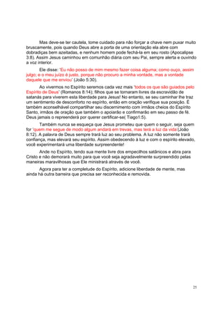 25
Mas deve-se ter cautela, tome cuidado para não forçar a chave nem puxar muito
bruscamente, pois quando Deus abre a porta de uma orientação ela abre com
dobradiças bem azeitadas, e nenhum homem pode fechá-la em seu rosto (Apocalipse
3:8). Assim Jesus caminhou em comunhão diária com seu Pai, sempre alerta e ouvindo
a voz interior.
Ele disse: ‘Eu não posso de mim mesmo fazer coisa alguma; como ouço, assim
julgo; e o meu juízo é justo, porque não procuro a minha vontade, mas a vontade
daquele que me enviou’ (João 5:30).
Ao vivermos no Espírito seremos cada vez mais ‘todos os que são guiados pelo
Espírito de Deus’ (Romanos 8:14); filhos que se tornaram livres da escravidão de
satanás para viverem esta liberdade para Jesus! No entanto, se seu caminhar lhe traz
um sentimento de desconforto no espírito, então em oração verifique sua posição. É
também aconselhável compartilhar seu discernimento com irmãos cheios do Espírito
Santo, irmãos de oração que também o apoiarão e confirmarão em seu passo de fé.
Deus jamais o repreenderá por querer certificar-se( Tiago1:5).
Também nunca se esqueça que Jesus prometeu que quem o seguir, seja quem
for ‘quem me segue de modo algum andará em trevas, mas terá a luz da vida’(João
8:12). A palavra de Deus sempre trará luz ao seu problema. A luz não somente trará
confiança, mas elevará seu espírito. Assim obedecendo à luz e com o espírito elevado,
você experimentará uma liberdade surpreendente!
Ande no Espírito, tendo sua mente livre dos empecilhos satânicos e abra para
Cristo e não demorará muito para que você seja agradavelmente surpreendido pelas
maneiras maravilhosas que Ele ministrará através de você.
Agora para ter a completude do Espírito, adicione liberdade de mente, mas
ainda há outra barreira que precisa ser reconhecida e removida.
 
