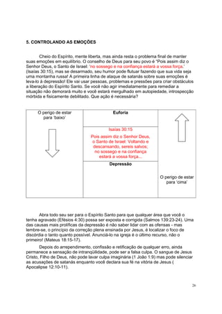 26
5. CONTROLANDO AS EMOÇÕES
Cheio do Espírito, mente liberta, mas ainda resta o problema final de manter
suas emoções em equilíbrio. O conselho de Deus para seu povo é “Pois assim diz o
Senhor Deus, o Santo de Israel: ‘no sossego e na confiança estará a vossa força.’
(Isaías 30:15), mas se desarmado, seu humor pode flutuar fazendo que sua vida seja
uma montanha russa! A primeira linha de ataque de satanás sobre suas emoções é
leva-lo à depressão! Ele vai usar pessoas, problemas e pressões para criar obstáculos
a liberação do Espírito Santo. Se você não agir imediatamente para remediar a
situação não demorará muito e você estará mergulhado em autopiedade, introspecção
mórbida e fisicamente debilitado. Que ação é necessária?
Abra todo seu ser para o Espírito Santo para que qualquer área que você o
tenha agravado (Efésios 4:30) possa ser exposta e corrigida (Salmos 139:23-24). Uma
das causas mais prolíficas da depressão é não saber lidar com as ofensas - mas
lembre-se, o princípio da correção plena ensinada por Jesus, é localizar o foco de
discórdia o tanto quanto possível. Anunciá-lo na igreja é o último recurso, não o
primeiro! (Mateus 18:15-17).
Depois do arrependimento, confissão e retificação de qualquer erro, ainda
permanece a sensação de intranqüilidade, pode ser a falsa culpa. O sangue de Jesus
Cristo, Filho de Deus, não pode lavar culpa imaginária (1 João 1:9) mas pode silenciar
as acusações de satanás enquanto você declara sua fé na vitória de Jesus (
Apocalipse 12:10-11).
Euforia
Isaías 30:15
Pois assim diz o Senhor Deus,
o Santo de Israel: Voltando e
descansando, sereis salvos;
no sossego e na confiança
estará a vossa força...
O perigo de estar
para ‘baixo’
Depressão
O perigo de estar
para ‘cima’
 
