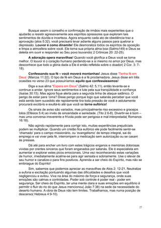 27
Busque assim o conselho e confirmação de irmãos mais experientes que o
ajudarão a resistir agressivamente aos espíritos opressores que exploram tais
sentimentos de dúvida e incerteza. Agora enquanto cada ato de obediência traz a
aprovação (atos 5:32), você precisará levar adiante alguns passos para quebrar a
depressão. Louvor é como dinamite! Ele desmoraliza todos os espíritos de oposição
e limpa a atmosfera sobre você. Ele torna sua própria alma boa (Salmo149) e Deus se
deleita em ouvir e responder ao Seu povo louvando( 2 Crônicas 20: 22-25).
A adoração opera maravilhas! Quando você glorifica a Deus você se torna
melhor. O louvor é o coração humano perdendo-se a si mesmo no amor por Deus, mas
desconhece que todo a glória dada a Ele é então refletida sobre o doador( 2 Cor. 3: 7-
18).
Confessando sua fé – você moverá montanhas! Jesus disse ‘Tenha fé em
Deus’ (Marcos 11:22). O tipo de fé em Deus é a fé proclamadora. Jesus disse em três
ocasiões no verso 23 que possuiríamos aquilo que confessássemos!
Diga a sua alma “Espera em Deus” (Salmo 42: 5,11), então levante-se e
continue a andar. Ignore seus sentimentos e lute pela sua tranqüilidade e confiança
(Isaías 30:15). Mas agora fique alerta para a segunda linha de ataque satânico. O
perigo de estar para ‘cima’! Disse perigo porque logo que satanás perceber que você
está sendo bem sucedido ele rapidamente tira toda pressão de você e astutamente
procurará excitá-lo e exultá-lo até que você se torne eufórico!
Os sinais de aviso são variados, mas principalmente riso excessivo e gracejos
tolos (Efésios 5:4) ao invés de sinceridade e seriedade. (Tito 2 6-8). Divertir-se é bom –
mas uma conversa irreverente e frívola pode ser perigosa e mal interpretada( Romanos
16:18).
Não agindo rapidamente para corrigir isto, muitas experiências prejudiciais
podem se multiplicar. Quando um cristão fica eufórico ele pode facilmente sentir-se
‘chamado’ para o campo missionário, ou ‘evangelismo’ de tempo integral, sai do
emprego e vai viver pela fé, interrompem a medicação sem autorização ou se casam
às pressas.
Dá até para encher um livro com estes trágicos enganos e memórias dolorosas
vividas por crentes sinceros que foram enganados por satanás. Ele é especialista em
aumentar e explorar estes picos emocionais. Uma vez reconhecendo estas variações
de humor, imediatamente acalme-se para agir sensata e sobriamente. Use o elevar de
seu humor e canalize-o para fins positivos. Aprenda a ser cheio do Espírito, mas não se
embriague do Espírito!
Sim, sabemos que podemos apreciar as maravilhas de Atos 2: 12-21. Neutralize
a euforia e excitação pontuando algumas das dificuldades e desafios que você
negligenciou e evitou. Viva na área do máximo de força e segurança, onde suas
emoções são calmas e controladas. Poder sob controle é poder real - poder em
segurança. Ser cheio do Espírito, ter uma mente clara e suas emoções em equilíbrio é
permitir o fluir do rio do que Jesus mencionou( João 7:38) na sede da necessidade do
deserto humano. A obra de Deus não tem limites. Trabalhamos, mas numa posição de
descanso( Hebreus 4:9-10).
 