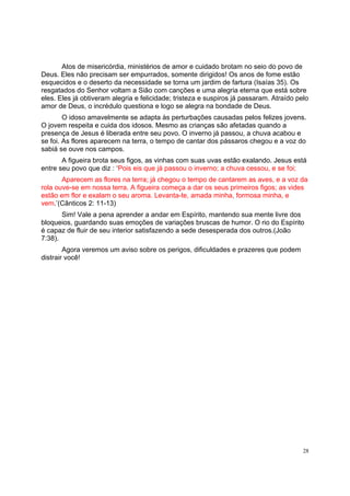 28
Atos de misericórdia, ministérios de amor e cuidado brotam no seio do povo de
Deus. Eles não precisam ser empurrados, somente dirigidos! Os anos de fome estão
esquecidos e o deserto da necessidade se torna um jardim de fartura (Isaías 35). Os
resgatados do Senhor voltam a Sião com canções e uma alegria eterna que está sobre
eles. Eles já obtiveram alegria e felicidade; tristeza e suspiros já passaram. Atraído pelo
amor de Deus, o incrédulo questiona e logo se alegra na bondade de Deus.
O idoso amavelmente se adapta às perturbações causadas pelos felizes jovens.
O jovem respeita e cuida dos idosos. Mesmo as crianças são afetadas quando a
presença de Jesus é liberada entre seu povo. O inverno já passou, a chuva acabou e
se foi. As flores aparecem na terra, o tempo de cantar dos pássaros chegou e a voz do
sabiá se ouve nos campos.
A figueira brota seus figos, as vinhas com suas uvas estão exalando. Jesus está
entre seu povo que diz : ‘Pois eis que já passou o inverno; a chuva cessou, e se foi;
Aparecem as flores na terra; já chegou o tempo de cantarem as aves, e a voz da
rola ouve-se em nossa terra. A figueira começa a dar os seus primeiros figos; as vides
estão em flor e exalam o seu aroma. Levanta-te, amada minha, formosa minha, e
vem.’(Cânticos 2: 11-13)
Sim! Vale a pena aprender a andar em Espírito, mantendo sua mente livre dos
bloqueios, guardando suas emoções de variações bruscas de humor. O rio do Espírito
é capaz de fluir de seu interior satisfazendo a sede desesperada dos outros.(João
7:38).
Agora veremos um aviso sobre os perigos, dificuldades e prazeres que podem
distrair você!
 