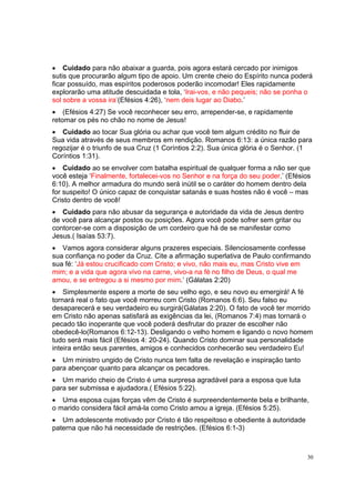 30
• Cuidado para não abaixar a guarda, pois agora estará cercado por inimigos
sutis que procurarão algum tipo de apoio. Um crente cheio do Espírito nunca poderá
ficar possuído, mas espíritos poderosos poderão incomodar! Eles rapidamente
explorarão uma atitude descuidada e tola, ‘Irai-vos, e não pequeis; não se ponha o
sol sobre a vossa ira’(Efésios 4:26), ‘nem deis lugar ao Diabo.’
• (Efésios 4:27) Se você reconhecer seu erro, arrepender-se, e rapidamente
retomar os pés no chão no nome de Jesus!
• Cuidado ao tocar Sua glória ou achar que você tem algum crédito no fluir de
Sua vida através de seus membros em rendição. Romanos 6:13: a única razão para
regozijar é o triunfo de sua Cruz (1 Coríntios 2:2). Sua única glória é o Senhor. (1
Coríntios 1:31).
• Cuidado ao se envolver com batalha espiritual de qualquer forma a não ser que
você esteja ‘Finalmente, fortalecei-vos no Senhor e na força do seu poder.’ (Efésios
6:10). A melhor armadura do mundo será inútil se o caráter do homem dentro dela
for suspeito! O único capaz de conquistar satanás e suas hostes não é você – mas
Cristo dentro de você!
• Cuidado para não abusar da segurança e autoridade da vida de Jesus dentro
de você para alcançar postos ou posições. Agora você pode sofrer sem gritar ou
contorcer-se com a disposição de um cordeiro que há de se manifestar como
Jesus.( Isaías 53:7).
• Vamos agora considerar alguns prazeres especiais. Silenciosamente confesse
sua confiança no poder da Cruz. Cite a afirmação superlativa de Paulo confirmando
sua fé: ‘Já estou crucificado com Cristo; e vivo, não mais eu, mas Cristo vive em
mim; e a vida que agora vivo na carne, vivo-a na fé no filho de Deus, o qual me
amou, e se entregou a si mesmo por mim.’ (Gálatas 2:20)
• Simplesmente espere a morte de seu velho ego, e seu novo eu emergirá! A fé
tornará real o fato que você morreu com Cristo (Romanos 6:6). Seu falso eu
desaparecerá e seu verdadeiro eu surgirá(Gálatas 2:20). O fato de você ter morrido
em Cristo não apenas satisfará as exigências da lei, (Romanos 7:4) mas tornará o
pecado tão inoperante que você poderá desfrutar do prazer de escolher não
obedecê-lo(Romanos 6:12-13). Desligando o velho homem e ligando o novo homem
tudo será mais fácil (Efésios 4: 20-24). Quando Cristo dominar sua personalidade
inteira então seus parentes, amigos e conhecidos conhecerão seu verdadeiro Eu!
• Um ministro ungido de Cristo nunca tem falta de revelação e inspiração tanto
para abençoar quanto para alcançar os pecadores.
• Um marido cheio de Cristo é uma surpresa agradável para a esposa que luta
para ser submissa e ajudadora.( Efésios 5:22).
• Uma esposa cujas forças vêm de Cristo é surpreendentemente bela e brilhante,
o marido considera fácil amá-la como Cristo amou a igreja. (Efésios 5:25).
• Um adolescente motivado por Cristo é tão respeitoso e obediente à autoridade
paterna que não há necessidade de restrições. (Efésios 6:1-3)
 