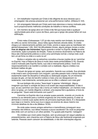 31
• Um trabalhador inspirado por Cristo é tão diligente de seus deveres que o
empregador não precisa pressionar por uma performance melhor. (Efésios 6: 5-8).
• Um empregador liderado por Cristo será mais atencioso e menos motivado pelo
lucro proporcionando melhores condições de trabalho e menos conflitos.
• Um membro da igreja ativo em Cristo é tão fiel que busca toda e qualquer
oportunidade para amar o povo de Deus, para que a igreja não possa falhar em sua
edificação.
Cristo neles (Colossesses 1:27) já não mais restrito nem limitado. As barreiras
do velho eu sendo removidas. Jesus neles agora liberado através deles. O cristão
chega a um relacionamento perfeito com Cristo, pronto e capaz para se manifestar em
glória(Colossenses 1:28). Sim! Há dificuldades iniciais, alguns perigos iniciais a evitar,
mas as alegrias são tremendas! Agora aprenda a andar no Espírito. Andar envolve
movimento, ação e propósito de direção. Todos os ensinos doutrinários na Palavra de
Deus são intensamente práticos e como uma caminhada normal, o tempo todo você
tem um pé firme no chão e o outro no ar!
Muitos e variados são os estranhos conceitos e loucas noções de se ‘caminhar
no Espírito’ mas a Palavra de Deus é muito clara neste ponto(Gálatas 5:16). Quando
você é motivado pelo Espírito Santo, sua vida é intensamente prática. Você vive
responsavelmente e se mantêm e contato com a realidade. Alguns cristãos nos
lembram balões de gás.
Flutuam de igreja em igreja, sem paradeiro, fazendo sua vontade. Sua atividade
é tão irreal e sem compromisso com ninguém, que eles passam todo o tempo fazendo
exatamente nada! Se disciplina é reforçada ou dedicação exigida, há um tremendo
escape de gás, um tipo de barulho ruidoso e mais uma vez desaparecem no
isolamento, mas tristemente, somente para se re-inflar e voltarem com mais gás!
Se sua teologia não produz “fazer-logia” é apenas ‘infantologia’. Alguns
imaginam que fazer a vontade de Deus é se evadir das responsabilidades. O fato é
que, se seu caminhar com Deus não o torna um melhor trabalhador, um membro mais
ativo na igreja, um marido diligente e amável, uma esposa fiel e ajudadora, é hora de
se perguntar: “Quem está brincando com quem?”.
Caminhar no Espírito não é se arrastar quase parando, vivendo um mundo de
sonhos ou se retirando para o conforto enganoso de uma mente passiva. É estar se
alinhando e vivendo suas ações dentro de princípios espirituais claros. É o discipulado
que nega a si mesmo, toma sua cruz e segue os ensinos de Jesus mesmo nos
mínimos detalhes do dia a dia (Mateus 16:24).
De onde estes nossos amigos estranhos e maravilhosos conseguem seus
conceitos não bíblicos, sua idéias insossas e pouco saudáveis? Se você os perguntar
eles dirão com um sorriso e um olhar perdido: ‘Fui guiado pelo Espírito’- bobagem!
Os cristãos que vivem pelos impulsos, sem se preocupar em seguir palpites ou
pressentimentos, sem checá-los com a Palavra de Deus são facilmente enganado por
satanás. Pessoas assim carecem de estabilidade, e não têm orientações seguras.
 