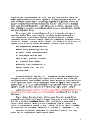 32
Vagam de uma experiência irreal para outra. Deus quer filhos sensatos, sadios, não
zumbis desmiolados! Decisões loucas repentinas são especialidades de satanás! Tais
como abandonar ou abrir mão de um emprego responsável, fugir com o parceiro de
alguém, emigrar sem calcular as circunstâncias, mudar de igreja. Grandes decisões
como estas raramente funcionam, sempre apressadas e contrárias ao senso comum.
Estes arroubos de loucura devem ser bloqueados e checados submetendo-os à contra
assinatura do Espírito Santo.
Se um plano maior em sua vida parece levemente suspeito, submeta-o a
autoridade da Cruz, Deus então o destruirá, ou silenciosamente despertará um
profunda convicção do que é certo. Caminhar é uma firme, bem propositada e
progressiva passada. Deve ser uma ação equilibrada e bela com a iluminação de cada
passo e um caminho consistente. No início da vida cristã tínhamos um passo errático e
irregular. Como diz o autor do hino descrevendo o início de sua vida espiritual:
Um dia pensei que andava com Jesus
Mas eu tinha grande variação de humor
Às vezes confiava, às vezes duvidava,
Às vezes alegre, às vezes triste,
Mas, oh! A paz que me dá o Salvador,
Paz que nunca antes conheci,
Pois minha vida é mais cheia de luz,
Desde o dia que nEle confiei mais.
(F.A.Brackmer)
Caminhar no Espírito é ser livre de todos aqueles solavancos e tropeços que
estragam nossos primeiros esforços de seguir a Jesus. Caminhar é ter os dois pés
sincronizados num só ritmo. A vida no Espírito é similar. Requer um esforço inicial para
vencer a gravidade e fazer com que nossos pés entrem em ação! É crer e obedecer!
Saber e fazer! Ouvir e ir! De onde vem nossa energia para caminhar? Como é possível
equilibrar-se entre o esforço e tranqüilidade? Em nossa própria força? – jamais!
Jesus disse ‘Eu sou a videira; vós sois as varas. Quem permanece em mim e eu
nele, esse dá muito fruto; porque sem mim nada podeis fazer’(João 15:5), e Ele quis
dizer nada !
O erro clássico de muitos cristãos é tentar copiar Jesus com seus próprios
recursos limitados. Seria melhor saber o segredo de como ser um canal contínuo de
Sua vida, aí você libera realidade (Gálatas 2:20), na fé sincera, o que conta é o
glorioso fato de que cada fraqueza de sua personalidade que o faz mancar, cada
deficiência que vem desde sua infância e as circunstâncias difíceis de sua vida podem
ser substituídas pela energia de Cristo em você! (Romanos 6; Colossenses 1: 27-29).
Não cante ‘Ele caminha a meu lado’. Isto é verdade num sentido, mas pode
levar a uma má compreensão. Melhor é cantar o hino
 