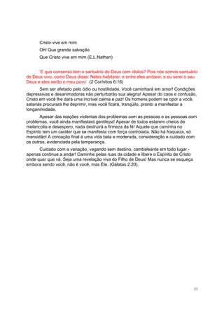 33
Cristo vive em mim
Oh! Que grande salvação
Que Cristo vive em mim (E.L.Nathan)
‘E que consenso tem o santuário de Deus com ídolos? Pois nós somos santuário
de Deus vivo, como Deus disse: Neles habitarei, e entre eles andarei; e eu serei o seu
Deus e eles serão o meu povo’ (2 Coríntios 6:16)
Sem ser afetado pelo ódio ou hostilidade, Você caminhará em amor! Condições
depressivas e desanimadoras não perturbarão sua alegria! Apesar do caos e confusão,
Cristo em você lhe dará uma incrível calma e paz! Os homens podem se opor a você,
satanás procurará lhe deprimir, mas você ficará, tranqüilo, pronto a manifestar a
longanimidade.
Apesar das reações violentas dos problemas com as pessoas e as pessoas com
problemas, você ainda manifestará gentileza! Apesar de todos estarem cheios de
melancolia e desespero, nada destruirá a firmeza da fé! Aquele que caminha no
Espírito tem um caráter que se manifesta com força controlada. Não há fraqueza, só
mansidão! A coroação final é uma vida bela e moderada, consideração e cuidado com
os outros, evidenciada pela temperança.
Cuidado com a variação, vagando sem destino, cambaleante em todo lugar -
apenas continue a andar! Caminhe pelas ruas da cidade e libere o Espírito de Cristo
onde quer que vá. Seja uma revelação viva do Filho de Deus! Mas nunca se esqueça
embora sendo você, não é você, mas Ele. (Gálatas 2:20).
 