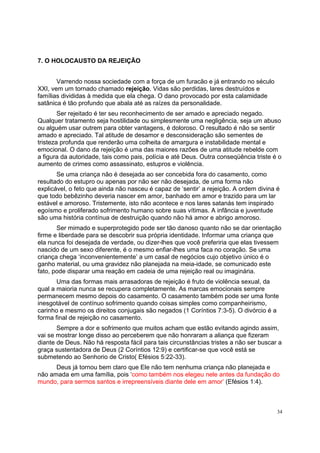 34
7. O HOLOCAUSTO DA REJEIÇÃO
Varrendo nossa sociedade com a força de um furacão e já entrando no século
XXI, vem um tornado chamado rejeição. Vidas são perdidas, lares destruídos e
famílias divididas à medida que ela chega. O dano provocado por esta calamidade
satânica é tão profundo que abala até as raízes da personalidade.
Ser rejeitado é ter seu reconhecimento de ser amado e apreciado negado.
Qualquer tratamento seja hostilidade ou simplesmente uma negligência, seja um abuso
ou alguém usar outrem para obter vantagens, é doloroso. O resultado é não se sentir
amado e apreciado. Tal atitude de desamor e desconsideração são sementes de
tristeza profunda que renderão uma colheita de amargura e instabilidade mental e
emocional. O dano da rejeição é uma das maiores razões de uma atitude rebelde com
a figura da autoridade, tais como pais, polícia e até Deus. Outra conseqüência triste é o
aumento de crimes como assassinato, estupros e violência.
Se uma criança não é desejada ao ser concebida fora do casamento, como
resultado do estupro ou apenas por não ser não desejada, de uma forma não
explicável, o feto que ainda não nasceu é capaz de ‘sentir’ a rejeição. A ordem divina é
que todo bebêzinho deveria nascer em amor, banhado em amor e trazido para um lar
estável e amoroso. Tristemente, isto não acontece e nos lares satanás tem inspirado
egoísmo e proliferado sofrimento humano sobre suas vítimas. A infância e juventude
são uma história contínua de destruição quando não há amor e abrigo amoroso.
Ser mimado e superprotegido pode ser tão danoso quanto não se dar orientação
firme e liberdade para se descobrir sua própria identidade. Informar uma criança que
ela nunca foi desejada de verdade, ou dizer-lhes que você preferiria que elas tivessem
nascido de um sexo diferente, é o mesmo enfiar-lhes uma faca no coração. Se uma
criança chega ‘inconvenientemente’ a um casal de negócios cujo objetivo único é o
ganho material, ou uma gravidez não planejada na meia-idade, se comunicado este
fato, pode disparar uma reação em cadeia de uma rejeição real ou imaginária.
Uma das formas mais arrasadoras de rejeição é fruto de violência sexual, da
qual a maioria nunca se recupera completamente. As marcas emocionais sempre
permanecem mesmo depois do casamento. O casamento também pode ser uma fonte
inesgotável de contínuo sofrimento quando coisas simples como companheirismo,
carinho e mesmo os direitos conjugais são negados (1 Coríntios 7:3-5). O divórcio é a
forma final de rejeição no casamento.
Sempre a dor e sofrimento que muitos acham que estão evitando agindo assim,
vai se mostrar longe disso ao perceberem que não honraram a aliança que fizeram
diante de Deus. Não há resposta fácil para tais circunstâncias tristes a não ser buscar a
graça sustentadora de Deus (2 Coríntios 12:9) e certificar-se que você está se
submetendo ao Senhorio de Cristo( Efésios 5:22-33).
Deus já tornou bem claro que Ele não tem nenhuma criança não planejada e
não amada em uma família, pois ‘como também nos elegeu nele antes da fundação do
mundo, para sermos santos e irrepreensíveis diante dele em amor’ (Efésios 1:4).
 