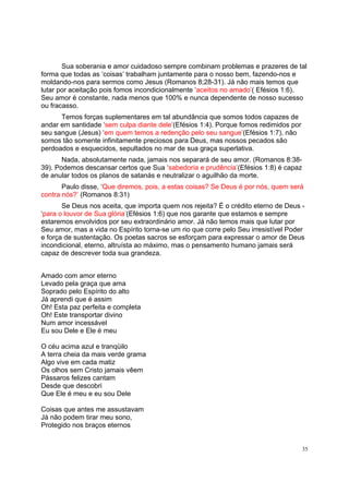 35
Sua soberania e amor cuidadoso sempre combinam problemas e prazeres de tal
forma que todas as ‘coisas’ trabalham juntamente para o nosso bem, fazendo-nos e
moldando-nos para sermos como Jesus (Romanos 8;28-31). Já não mais temos que
lutar por aceitação pois fomos incondicionalmente ‘aceitos no amado’( Efésios 1:6).
Seu amor é constante, nada menos que 100% e nunca dependente de nosso sucesso
ou fracasso.
Temos forças suplementares em tal abundância que somos todos capazes de
andar em santidade ‘sem culpa diante dele’(Efésios 1:4). Porque fomos redimidos por
seu sangue (Jesus) ‘em quem temos a redenção pelo seu sangue’(Efésios 1:7), não
somos tão somente infinitamente preciosos para Deus, mas nossos pecados são
perdoados e esquecidos, sepultados no mar de sua graça superlativa.
Nada, absolutamente nada, jamais nos separará de seu amor. (Romanos 8:38-
39). Podemos descansar certos que Sua ‘sabedoria e prudência’(Efésios 1:8) é capaz
de anular todos os planos de satanás e neutralizar o aguilhão da morte.
Paulo disse, ‘Que diremos, pois, a estas coisas? Se Deus é por nós, quem será
contra nós?’ (Romanos 8:31)
Se Deus nos aceita, que importa quem nos rejeita? É o crédito eterno de Deus -
‘para o louvor de Sua glória’(Efésios 1:6) que nos garante que estamos e sempre
estaremos envolvidos por seu extraordinário amor. Já não temos mais que lutar por
Seu amor, mas a vida no Espírito torna-se um rio que corre pelo Seu irresistível Poder
e força de sustentação. Os poetas sacros se esforçam para expressar o amor de Deus
incondicional, eterno, altruísta ao máximo, mas o pensamento humano jamais será
capaz de descrever toda sua grandeza.
Amado com amor eterno
Levado pela graça que ama
Soprado pelo Espírito do alto
Já aprendi que é assim
Oh! Esta paz perfeita e completa
Oh! Este transportar divino
Num amor incessável
Eu sou Dele e Ele é meu
O céu acima azul e tranqüilo
A terra cheia da mais verde grama
Algo vive em cada matiz
Os olhos sem Cristo jamais vêem
Pássaros felizes cantam
Desde que descobri
Que Ele é meu e eu sou Dele
Coisas que antes me assustavam
Já não podem tirar meu sono,
Protegido nos braços eternos
 