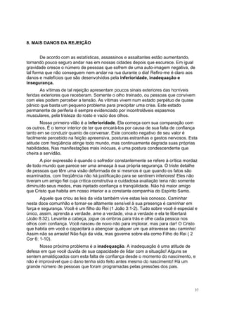 37
8. MAIS DANOS DA REJEIÇÃO
De acordo com as estatísticas, assassinos e assaltantes estão aumentando,
tornando pouco seguro andar nas em nossas cidades depois que escurece. Em igual
gravidade cresce o número de pessoas que sofrem de uma auto-imagem negativa, de
tal forma que não conseguem nem andar na rua durante o dia! Refiro-me é claro aos
danos e malefícios que são desenvolvidos pela inferioridade, inadequação e
insegurança.
As vítimas de tal rejeição apresentam poucos sinais exteriores das horríveis
feridas exteriores que receberam. Somente o olho treinado, ou pessoas que convivem
com eles podem perceber a tensão. As vítimas vivem num estado perpétuo de quase
pânico que basta um pequeno problema para precipitar uma crise. Este estado
permanente de periferia é sempre evidenciado por incontroláveis espasmos
musculares, pela tristeza do rosto e vazio dos olhos.
Nosso primeiro vilão é a inferioridade. Ela começa com sua comparação com
os outros. É o temor interior de ter que encará-los por causa de sua falta de confiança
tanto em se conduzir quanto de conversar. Este conceito negativo de seu valor é
facilmente percebido na feição apreensiva, posturas estranhas e gestos nervosos. Esta
atitude com freqüência atinge todo mundo, mas continuamente degrada suas próprias
habilidades. Nas manifestações mais inócuas, é uma postura condescendente que
cheira a servidão.
A pior expressão é quando o sofredor constantemente se refere à crítica mordaz
de todo mundo que parece ser uma ameaça à sua própria segurança. O triste detalhe
de pessoas que têm uma visão deformada de si mesmos é que quando os fatos são
examinados, com freqüência não há justificação para se sentirem inferiores! Eles não
tiveram um amigo fiel cuja crítica construtiva e cuidadosa avaliação teria não somente
diminuído seus medos, mas injetado confiança e tranqüilidade. Não há maior amigo
que Cristo que habita em nosso interior e a constante companhia do Espírito Santo.
Aquele que criou as leis da vida também vive estas leis conosco. Caminhar
nesta doce comunhão e tornar-se altamente sensível à sua presença é caminhar em
força e segurança. Você é um filho do Rei (1 João 3:1-2). Tudo sobre você é especial e
único, assim, aprenda a verdade, ame a verdade, viva a verdade e ela te libertará
(João 8:32). Levante a cabeça, jogue os ombros para trás e olhe cada pessoa nos
olhos com confiança. Você nasceu de novo não para implorar, mas para dar! O Cristo
que habita em você o capacitará a abençoar qualquer um que atravesse seu caminho!
Assim não se arraste! Não fuja da vida, mas governe sobre ela como Filho do Rei ( 2
Cor 6: 1-10).
Nosso próximo problema é a inadequação. A inadequação é uma atitude de
defesa em que você duvida de sua capacidade de lidar com a situação! Alguns se
sentem amaldiçoados com esta falta de confiança desde o momento do nascimento, e
não é improvável que o dano tenha sido feito antes mesmo do nascimento! Há um
grande número de pessoas que foram programadas pelas pressões dos pais.
 